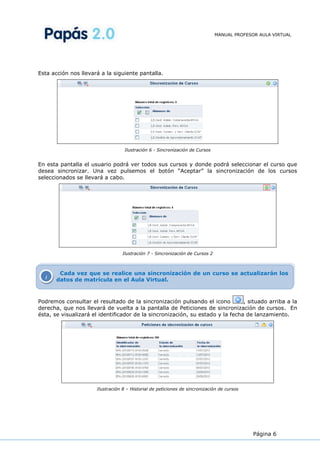 MANUAL PROFESOR AULA VIRTUAL




Esta acción nos llevará a la siguiente pantalla.




                                   Ilustración 6 - Sincronización de Cursos


En esta pantalla el usuario podrá ver todos sus cursos y donde podrá seleccionar el curso que
desea sincronizar. Una vez pulsemos el botón “Aceptar” la sincronización de los cursos
seleccionados se llevará a cabo.




                                  Ilustración 7 - Sincronización de Cursos 2



        Cada vez que se realice una sincronización de un curso se actualizarán los
  i    datos de matrícula en el Aula Virtual.



Podremos consultar el resultado de la sincronización pulsando el icono          , situado arriba a la
derecha, que nos llevará de vuelta a la pantalla de Peticiones de sincronización de cursos. En
ésta, se visualizará el identificador de la sincronización, su estado y la fecha de lanzamiento.




                      Ilustración 8 – Historial de peticiones de sincronización de cursos




                                                                                             Página 6
 
