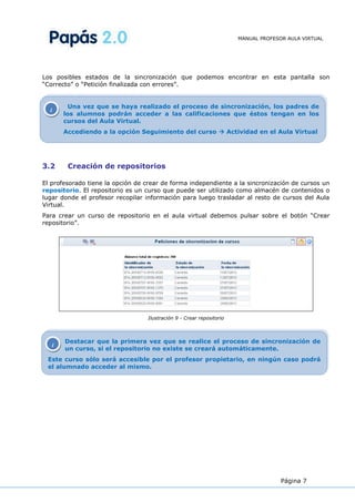 MANUAL PROFESOR AULA VIRTUAL




Los posibles estados de la sincronización que podemos encontrar en esta pantalla son
“Correcto” o “Petición finalizada con errores”.


         Una vez que se haya realizado el proceso de sincronización, los padres de
  i
       los alumnos podrán acceder a las calificaciones que éstos tengan en los
       cursos del Aula Virtual.
       Accediendo a la opción Seguimiento del curso  Actividad en el Aula Virtual




3.2     Creación de repositorios

El profesorado tiene la opción de crear de forma independiente a la sincronización de cursos un
repositorio. El repositorio es un curso que puede ser utilizado como almacén de contenidos o
lugar donde el profesor recopilar información para luego trasladar al resto de cursos del Aula
Virtual.
Para crear un curso de repositorio en el aula virtual debemos pulsar sobre el botón “Crear
repositorio”.




                                  Ilustración 9 - Crear repositorio



       Destacar que la primera vez que se realice el proceso de sincronización de
   i
       un curso, si el repositorio no existe se creará automáticamente.
 Este curso sólo será accesible por el profesor propietario, en ningún caso podrá
 el alumnado acceder al mismo.




                                                                                    Página 7
 