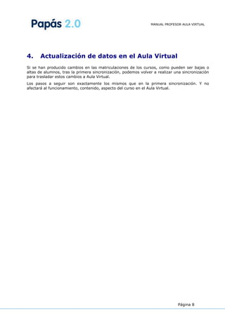 MANUAL PROFESOR AULA VIRTUAL




4.     Actualización de datos en el Aula Virtual
Si se han producido cambios en las matriculaciones de los cursos, como pueden ser bajas o
altas de alumnos, tras la primera sincronización, podemos volver a realizar una sincronización
para trasladar estos cambios a Aula Virtual.
Los pasos a seguir son exactamente los mismos que en la primera sincronización. Y no
afectará al funcionamiento, contenido, aspecto del curso en el Aula Virtual.




                                                                              Página 8
 
