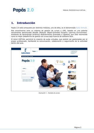 MANUAL PROFESOR AULA VIRTUAL
Página 2
1. Introducción
Papás 2.0 está compuesto por distintos módulos, uno de ellos, es el denominado Aula Virtual.
Nos encontramos ante un sistema de gestión de cursos o LMS, basado en una potente
herramienta denominada Moodle (Modular Object-Oriented Dynamic Learning Environment:
Ambiente de Aprendizaje Dinámico Modularmente Orientado a Objetos) que está reconocida
como la mejor plataforma de gestión de cursos bajo licencia de software libre.
El AULA VIRTUAL permitirá la creación de aulas virtuales, que podrán ser gestionadas por el
propio profesorado, facilitando la comunicación, colaboración y seguimiento de la actividad
dentro del aula.
Ilustración 1 - Pantalla de acceso
 
