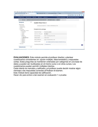 EVALUACIONES: Este módulo permite al profesor diseñar y plantear
cuestionarios consistentes en: opción múltiple, falso/verdadero y respuestas
cortas. Estas preguntas se mantienen ordenadas por categorías en una base de
datos y pueden ser reutilizadas en el mismo curso o en otros cursos. Los
cuestionarios pueden permitir múltiples intentos.
Cada intento es marcado y calificado y el profesor puede decidir mostrar algún
mensaje o las respuestas correctas al finalizar el examen.
Este módulo tiene capacidad de calificación.
Hacer clic para entrar a dar examen en evaluación 1 o prueba
 