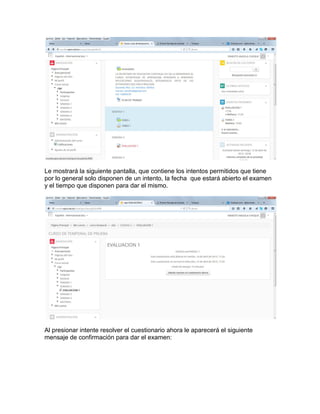Le mostrará la siguiente pantalla, que contiene los intentos permitidos que tiene
por lo general solo disponen de un intento, la fecha que estará abierto el examen
y el tiempo que disponen para dar el mismo.
Al presionar intente resolver el cuestionario ahora le aparecerá el siguiente
mensaje de confirmación para dar el examen:
 
