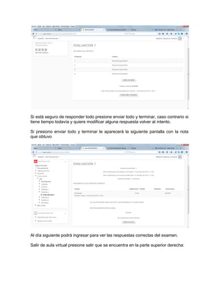 Si está seguro de responder todo presione enviar todo y terminar, caso contrario si
tiene tiempo todavía y quiere modificar alguna respuesta volver al intento.
Si presiono enviar todo y terminar le aparecerá la siguiente pantalla con la nota
que obtuvo
Al día siguiente podrá ingresar para ver las respuestas correctas del examen.
Salir de aula virtual presione salir que se encuentra en la parte superior derecha:
 