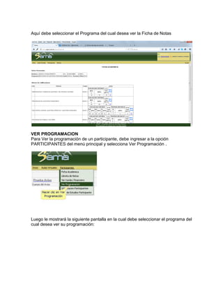 Aquí debe seleccionar el Programa del cual desea ver la Ficha de Notas
VER PROGRAMACION
Para Ver la programación de un participante, debe ingresar a la opción
PARTICIPANTES del menú principal y selecciona Ver Programación .
Luego le mostrará la siguiente pantalla en la cual debe seleccionar el programa del
cual desea ver su programación:
 