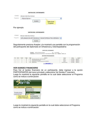 Por ejemplo:
Seguidamente presiona Aceptar y le mostrará una pantalla con la programación
del participante del diplomado en Ortodoncia y Odontopediatría:
VER KARDEX FINANCIERO
Para Ver el kardex financiero de un participante, debe ingresar a la opción
PARTICIPANTES del menú principal y selecciona Ver Kardex F inanciero.
Luego le mostrará la siguiente pantalla en la cual debe seleccionar el Programa
como se indica a continuación:
Luego le mostrará la siguiente pantalla en la cual debe seleccionar el Programa
como se indica a continuación:
 