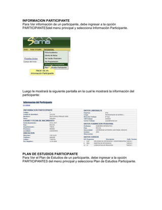 INFORMACION PARTICIPANTE
Para Ver información de un participante, debe ingresar a la opción
PARTICIPANTESdel menú principal y selecciona Información Participante.
Luego le mostrará la siguiente pantalla en la cual le mostrará la información del
participante:
PLAN DE ESTUDIOS PARTICIPANTE
Para Ver el Plan de Estudios de un participante, debe ingresar a la opción
PARTICIPANTES del menú principal y selecciona Plan de Estudios Participante.
 