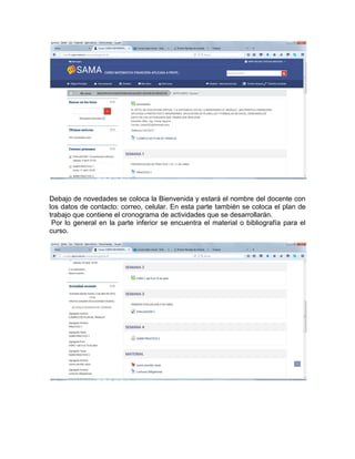 Debajo de novedades se coloca la Bienvenida y estará el nombre del docente con
los datos de contacto: correo, celular. En esta parte también se coloca el plan de
trabajo que contiene el cronograma de actividades que se desarrollarán.
Por lo general en la parte inferior se encuentra el material o bibliografía para el
curso.
 