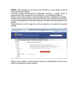 FOROS: Esta actividad tal vez sea la más importante es aquí donde se dan la
mayor parte de los debates.
Los foros pueden estructurarse de diferentes maneras, y pueden incluir la
evaluación de cada mensaje por los compañeros. Los mensajes también se
pueden ver de varias maneras, incluir mensajes adjuntos e imágenes incrustadas.
También puede existir foros de consultas al docente, que por lo general está activo
durante el desarrollo del módulo para cualquier consulta o duda que tenga sobre el
módulo.
Para participar de un foro haga clic en el foro respectivo y le mostrará la siguiente
pantalla:
Haga un clic en añadir un nuevo tema de discusión ( para participar del foro o para
colocar la pregunta que desee realizar)
 
