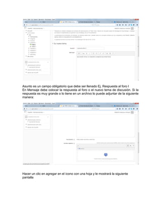 Asunto es un campo obligatorio que debe ser llenado Ej. Respuesta al foro I
En Mensaje debe colocar la respuesta al foro o el nuevo tema de discusión. Si la
respuesta es muy grande o lo tiene en un archivo lo puede adjuntar de la siguiente
manera:
Hacer un clic en agregar en el ícono con una hoja y le mostrará la siguiente
pantalla
 