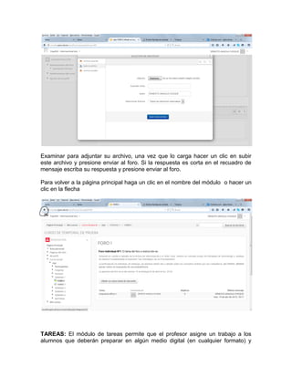 Examinar para adjuntar su archivo, una vez que lo carga hacer un clic en subir
este archivo y presione enviar al foro. Si la respuesta es corta en el recuadro de
mensaje escriba su respuesta y presione enviar al foro.
Para volver a la página principal haga un clic en el nombre del módulo o hacer un
clic en la flecha
TAREAS: El módulo de tareas permite que el profesor asigne un trabajo a los
alumnos que deberán preparar en algún medio digital (en cualquier formato) y
 