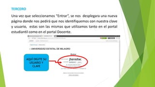 TERCERO
Una vez que seleccionamos “Entrar”, se nos desplegara una nueva
página donde nos pedirá que nos identifiquemos con nuestra clave
y usuario, estas son las mismas que utilizamos tanto en el portal
estudiantil como en el portal Docente.
AQUÍ DIGITE SU
USUARIO Y
CLAVE
………
jherediac
 