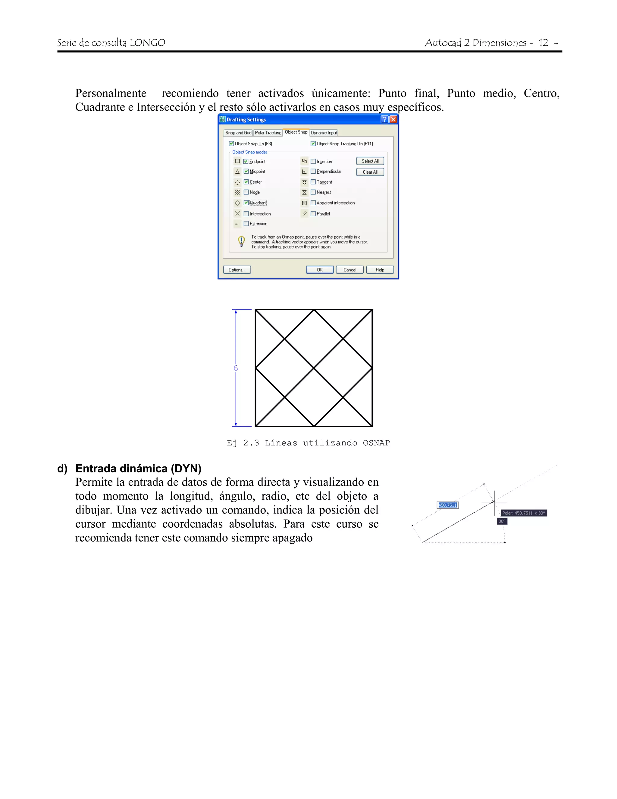 Serie de consulta LONGO Autocad 2 Dimensiones - 12 -
Personalmente recomiendo tener activados únicamente: Punto final, Punto medio, Centro,
Cuadrante e Intersección y el resto sólo activarlos en casos muy específicos.
Ej 2.3 Líneas utilizando OSNAP
d) Entrada dinámica (DYN)
Permite la entrada de datos de forma directa y visualizando en
todo momento la longitud, ángulo, radio, etc del objeto a
dibujar. Una vez activado un comando, indica la posición del
cursor mediante coordenadas absolutas. Para este curso se
recomienda tener este comando siempre apagado
 