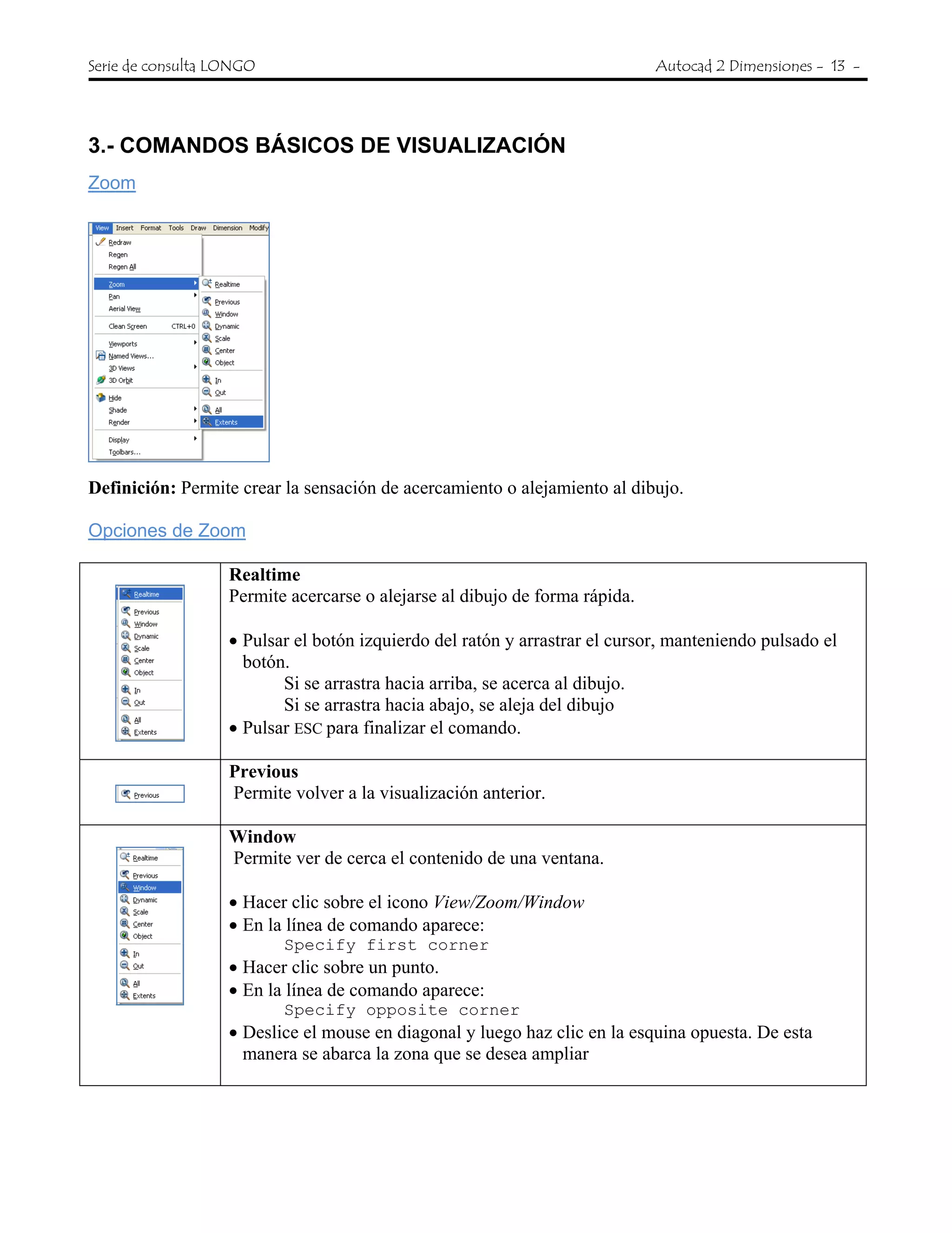 Serie de consulta LONGO Autocad 2 Dimensiones - 13 -
3.- COMANDOS BÁSICOS DE VISUALIZACIÓN
Zoom
Definición: Permite crear la sensación de acercamiento o alejamiento al dibujo.
Opciones de Zoom
Realtime
Permite acercarse o alejarse al dibujo de forma rápida.
• Pulsar el botón izquierdo del ratón y arrastrar el cursor, manteniendo pulsado el
botón.
Si se arrastra hacia arriba, se acerca al dibujo.
Si se arrastra hacia abajo, se aleja del dibujo
• Pulsar ESC para finalizar el comando.
Previous
Permite volver a la visualización anterior.
Window
Permite ver de cerca el contenido de una ventana.
• Hacer clic sobre el icono View/Zoom/Window
• En la línea de comando aparece:
Specify first corner
• Hacer clic sobre un punto.
• En la línea de comando aparece:
Specify opposite corner
• Deslice el mouse en diagonal y luego haz clic en la esquina opuesta. De esta
manera se abarca la zona que se desea ampliar
 
 
