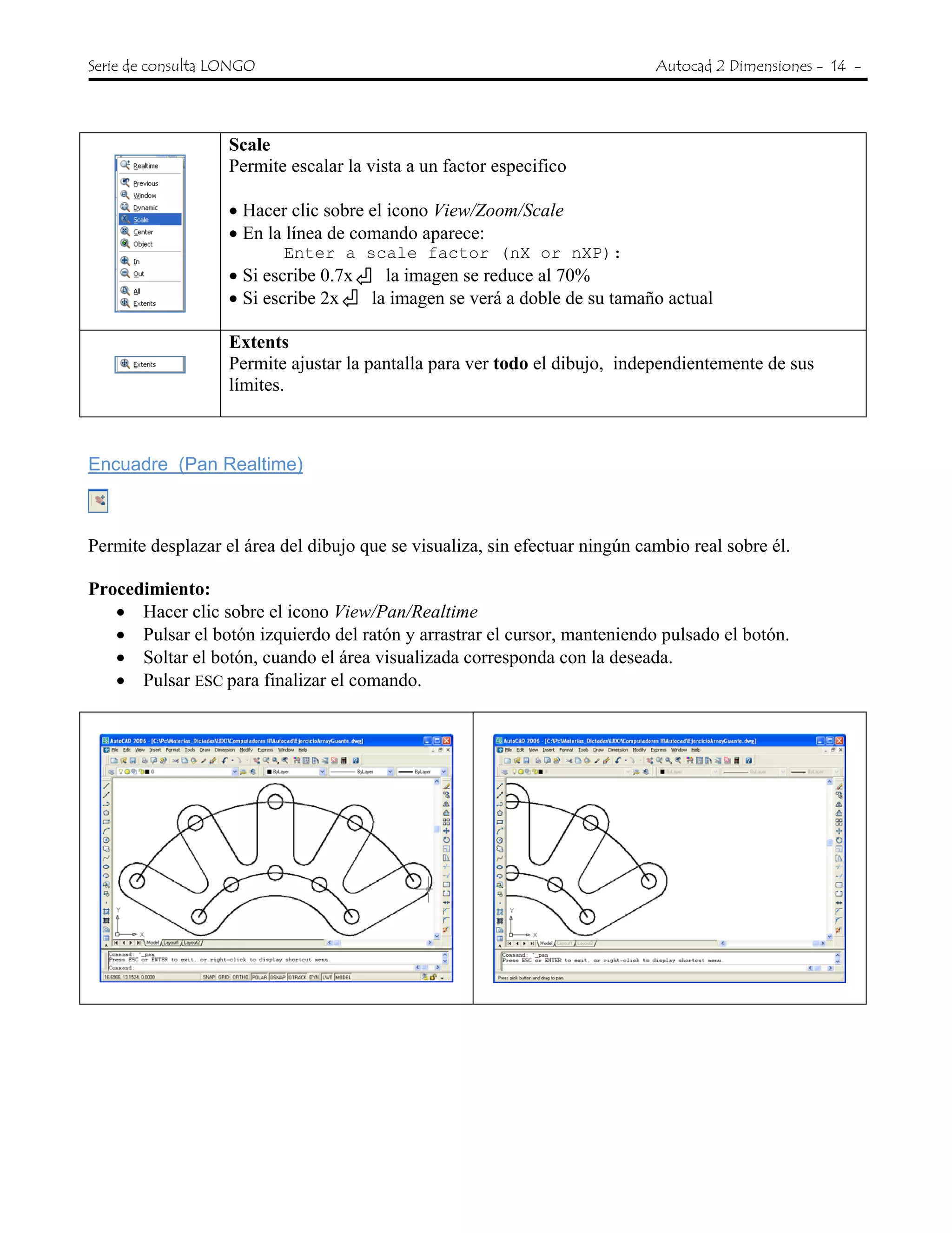 Serie de consulta LONGO Autocad 2 Dimensiones - 14 -
Scale
Permite escalar la vista a un factor especifico
• Hacer clic sobre el icono View/Zoom/Scale
• En la línea de comando aparece:
Enter a scale factor (nX or nXP):
• Si escribe 0.7x la imagen se reduce al 70%
• Si escribe 2x la imagen se verá a doble de su tamaño actual
Extents
Permite ajustar la pantalla para ver todo el dibujo, independientemente de sus
límites.
Encuadre (Pan Realtime)
Permite desplazar el área del dibujo que se visualiza, sin efectuar ningún cambio real sobre él.
Procedimiento:
• Hacer clic sobre el icono View/Pan/Realtime
• Pulsar el botón izquierdo del ratón y arrastrar el cursor, manteniendo pulsado el botón.
• Soltar el botón, cuando el área visualizada corresponda con la deseada.
• Pulsar ESC para finalizar el comando.
 