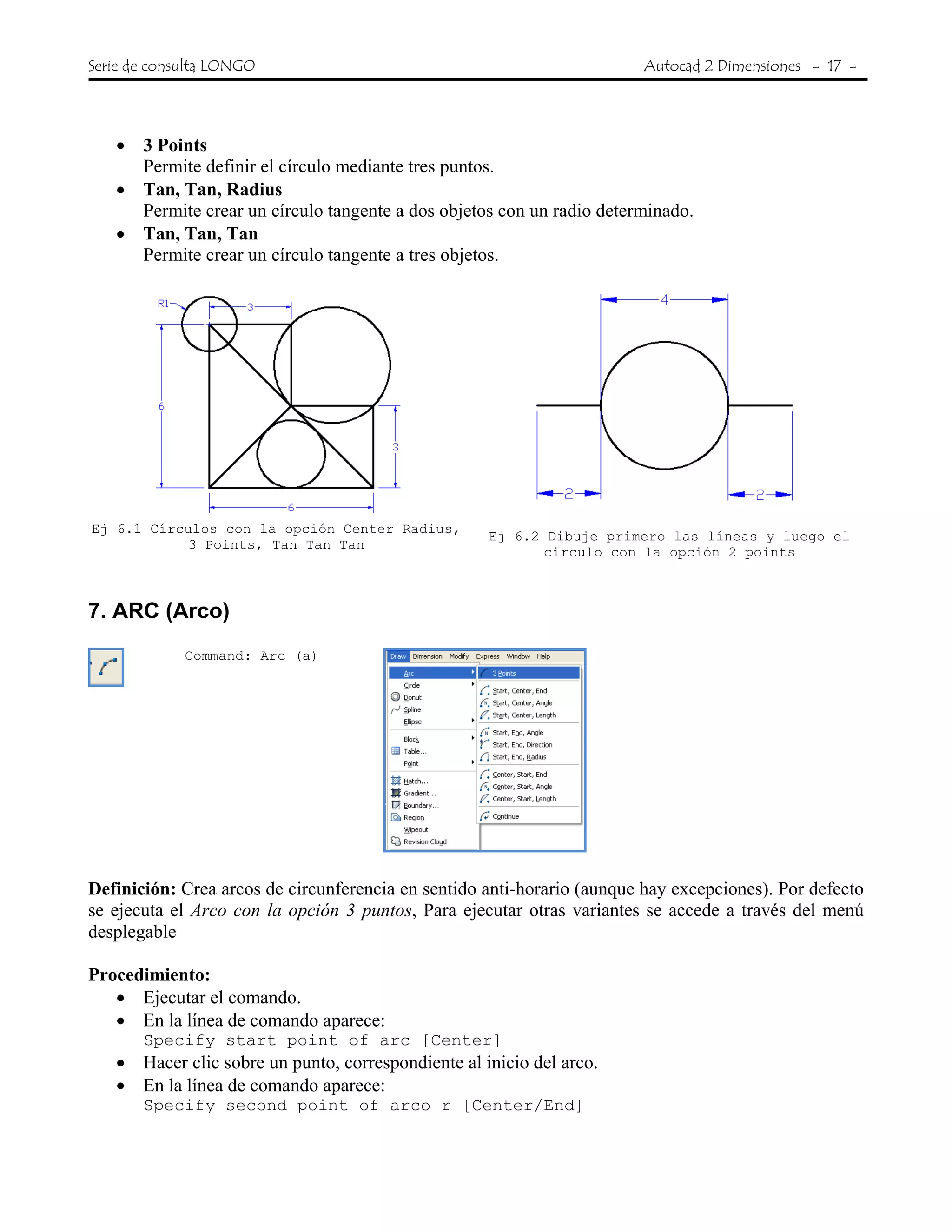 Serie de consulta LONGO Autocad 2 Dimensiones - 17 -
• 3 Points
Permite definir el círculo mediante tres puntos.
• Tan, Tan, Radius
Permite crear un círculo tangente a dos objetos con un radio determinado.
• Tan, Tan, Tan
Permite crear un círculo tangente a tres objetos.
Ej 6.1 Círculos con la opción Center Radius,
3 Points, Tan Tan Tan
Ej 6.2 Dibuje primero las líneas y luego el
circulo con la opción 2 points
7. ARC (Arco)
Command: Arc (a)
Definición: Crea arcos de circunferencia en sentido anti-horario (aunque hay excepciones). Por defecto
se ejecuta el Arco con la opción 3 puntos, Para ejecutar otras variantes se accede a través del menú
desplegable
Procedimiento:
• Ejecutar el comando.
• En la línea de comando aparece:
Specify start point of arc [Center]
• Hacer clic sobre un punto, correspondiente al inicio del arco.
• En la línea de comando aparece:
Specify second point of arco r [Center/End]
 