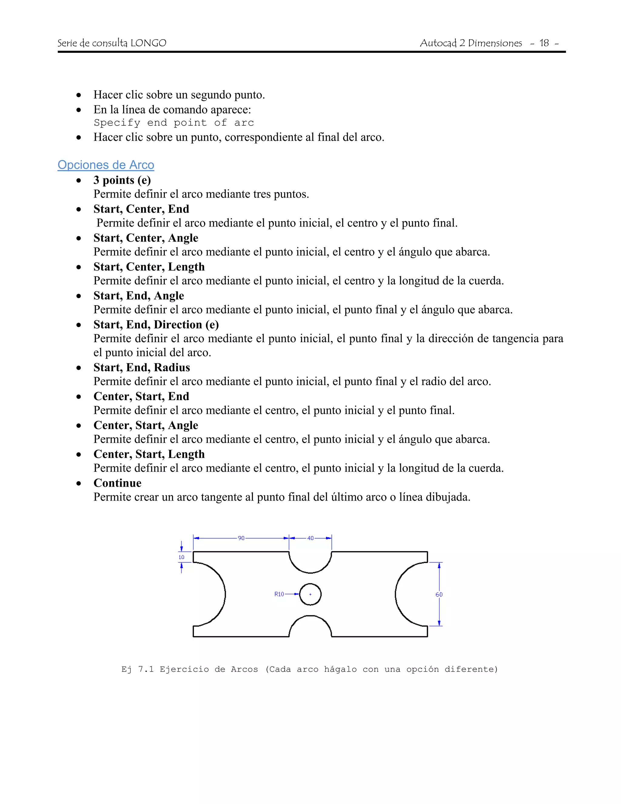 Serie de consulta LONGO Autocad 2 Dimensiones - 18 -
• Hacer clic sobre un segundo punto.
• En la línea de comando aparece:
Specify end point of arc
• Hacer clic sobre un punto, correspondiente al final del arco.
Opciones de Arco
• 3 points (e)
Permite definir el arco mediante tres puntos.
• Start, Center, End
Permite definir el arco mediante el punto inicial, el centro y el punto final.
• Start, Center, Angle
Permite definir el arco mediante el punto inicial, el centro y el ángulo que abarca.
• Start, Center, Length
Permite definir el arco mediante el punto inicial, el centro y la longitud de la cuerda.
• Start, End, Angle
Permite definir el arco mediante el punto inicial, el punto final y el ángulo que abarca.
• Start, End, Direction (e)
Permite definir el arco mediante el punto inicial, el punto final y la dirección de tangencia para
el punto inicial del arco.
• Start, End, Radius
Permite definir el arco mediante el punto inicial, el punto final y el radio del arco.
• Center, Start, End
Permite definir el arco mediante el centro, el punto inicial y el punto final.
• Center, Start, Angle
Permite definir el arco mediante el centro, el punto inicial y el ángulo que abarca.
• Center, Start, Length
Permite definir el arco mediante el centro, el punto inicial y la longitud de la cuerda.
• Continue
Permite crear un arco tangente al punto final del último arco o línea dibujada.
Ej 7.1 Ejercicio de Arcos (Cada arco hágalo con una opción diferente)
 
