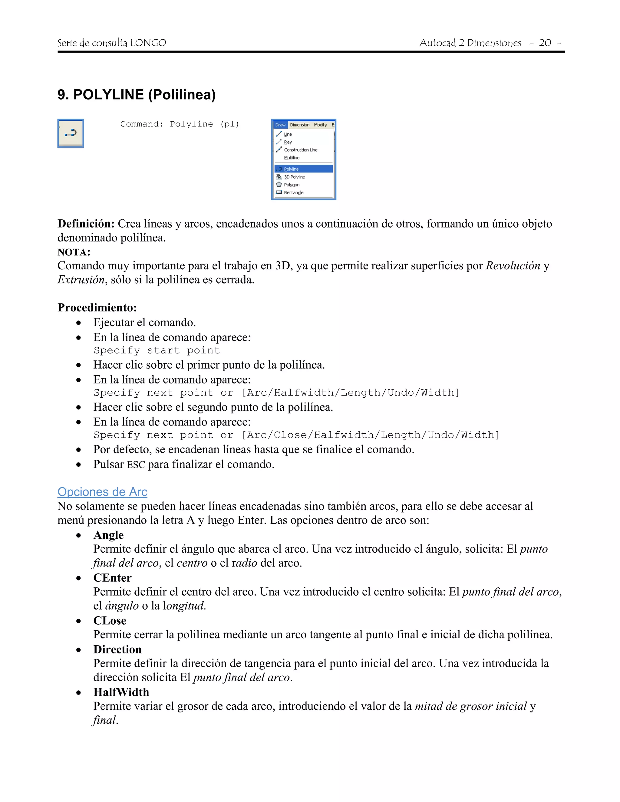 Serie de consulta LONGO Autocad 2 Dimensiones - 20 -
9. POLYLINE (Polilinea)
Command: Polyline (pl)
Definición: Crea líneas y arcos, encadenados unos a continuación de otros, formando un único objeto
denominado polilínea.
NOTA:
Comando muy importante para el trabajo en 3D, ya que permite realizar superficies por Revolución y
Extrusión, sólo si la polilínea es cerrada.
Procedimiento:
• Ejecutar el comando.
• En la línea de comando aparece:
Specify start point
• Hacer clic sobre el primer punto de la polilínea.
• En la línea de comando aparece:
Specify next point or [Arc/Halfwidth/Length/Undo/Width]
• Hacer clic sobre el segundo punto de la polilínea.
• En la línea de comando aparece:
Specify next point or [Arc/Close/Halfwidth/Length/Undo/Width]
• Por defecto, se encadenan líneas hasta que se finalice el comando.
• Pulsar ESC para finalizar el comando.
Opciones de Arc
No solamente se pueden hacer líneas encadenadas sino también arcos, para ello se debe accesar al
menú presionando la letra A y luego Enter. Las opciones dentro de arco son:
• Angle
Permite definir el ángulo que abarca el arco. Una vez introducido el ángulo, solicita: El punto
final del arco, el centro o el radio del arco.
• CEnter
Permite definir el centro del arco. Una vez introducido el centro solicita: El punto final del arco,
el ángulo o la longitud.
• CLose
Permite cerrar la polilínea mediante un arco tangente al punto final e inicial de dicha polilínea.
• Direction
Permite definir la dirección de tangencia para el punto inicial del arco. Una vez introducida la
dirección solicita El punto final del arco.
• HalfWidth
Permite variar el grosor de cada arco, introduciendo el valor de la mitad de grosor inicial y
final.
 