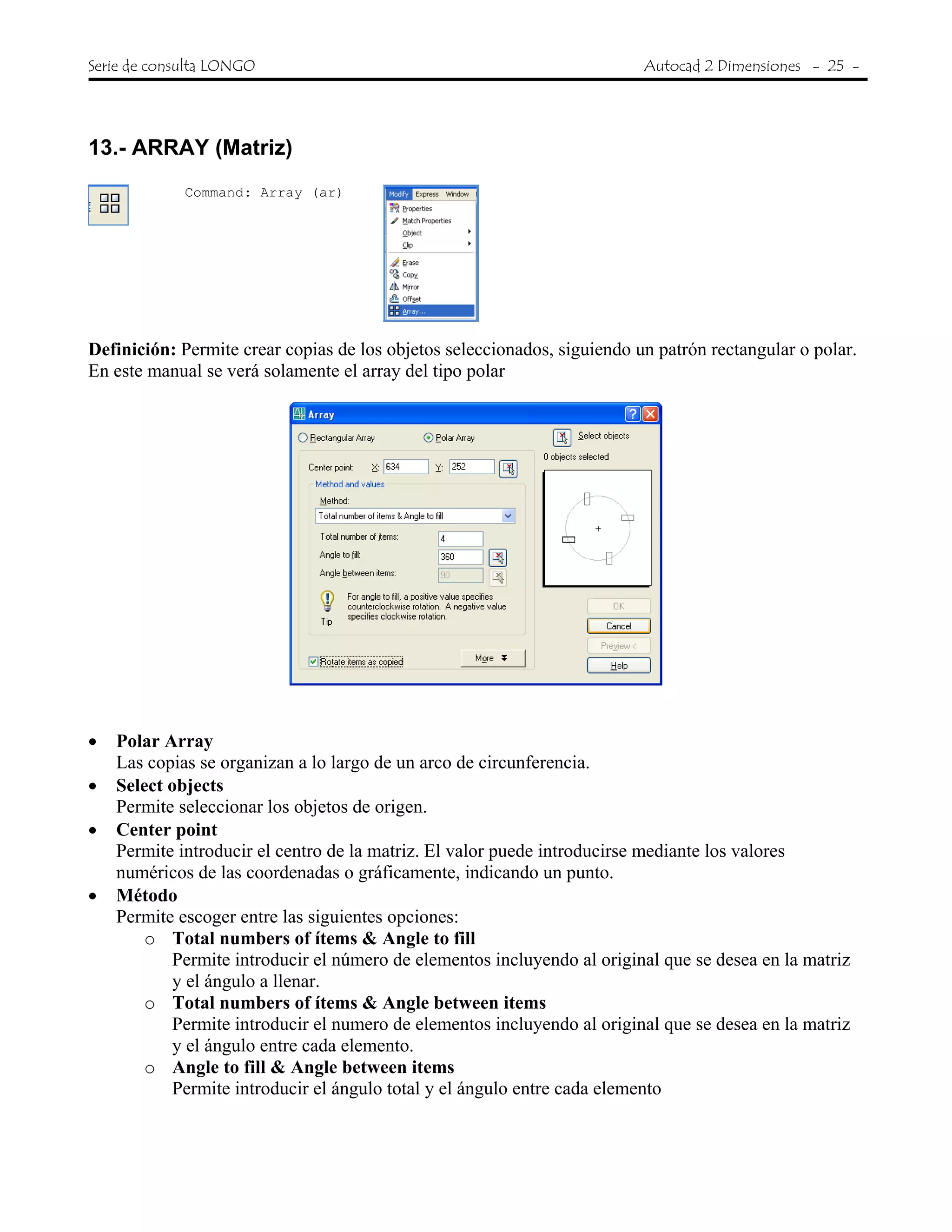 Serie de consulta LONGO Autocad 2 Dimensiones - 25 -
 
13.- ARRAY (Matriz)
Command: Array (ar)
Definición: Permite crear copias de los objetos seleccionados, siguiendo un patrón rectangular o polar.
En este manual se verá solamente el array del tipo polar
• Polar Array
Las copias se organizan a lo largo de un arco de circunferencia.
• Select objects
Permite seleccionar los objetos de origen.
• Center point
Permite introducir el centro de la matriz. El valor puede introducirse mediante los valores
numéricos de las coordenadas o gráficamente, indicando un punto.
• Método
Permite escoger entre las siguientes opciones:
o Total numbers of ítems & Angle to fill
Permite introducir el número de elementos incluyendo al original que se desea en la matriz
y el ángulo a llenar.
o Total numbers of ítems & Angle between items
Permite introducir el numero de elementos incluyendo al original que se desea en la matriz
y el ángulo entre cada elemento.
o Angle to fill & Angle between items
Permite introducir el ángulo total y el ángulo entre cada elemento
 