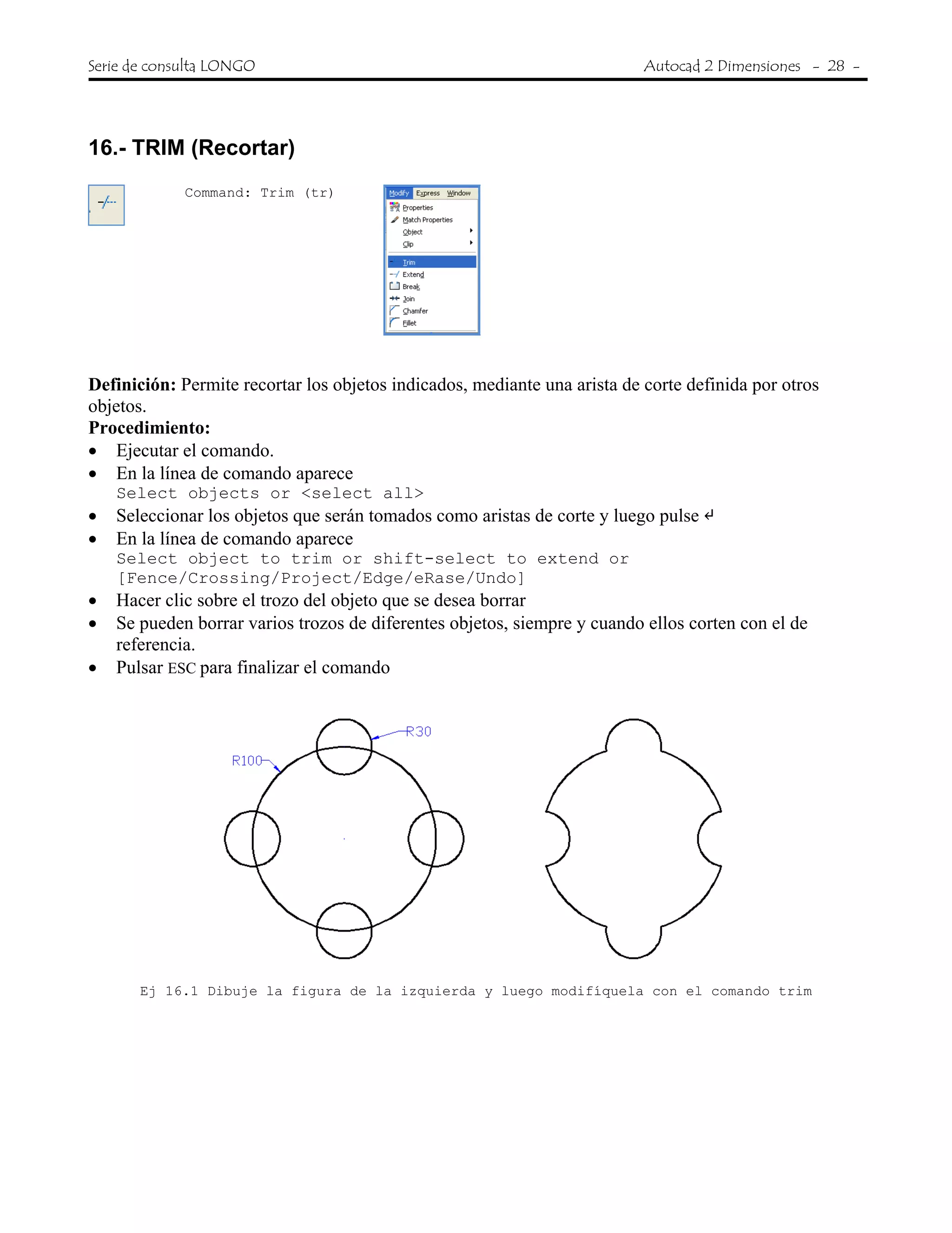 Serie de consulta LONGO Autocad 2 Dimensiones - 28 -
 
16.- TRIM (Recortar)
Command: Trim (tr)
Definición: Permite recortar los objetos indicados, mediante una arista de corte definida por otros
objetos.
Procedimiento:
• Ejecutar el comando.
• En la línea de comando aparece
Select objects or <select all>
• Seleccionar los objetos que serán tomados como aristas de corte y luego pulse
• En la línea de comando aparece
Select object to trim or shift-select to extend or
[Fence/Crossing/Project/Edge/eRase/Undo]
• Hacer clic sobre el trozo del objeto que se desea borrar
• Se pueden borrar varios trozos de diferentes objetos, siempre y cuando ellos corten con el de
referencia.
• Pulsar ESC para finalizar el comando
Ej 16.1 Dibuje la figura de la izquierda y luego modifíquela con el comando trim
 