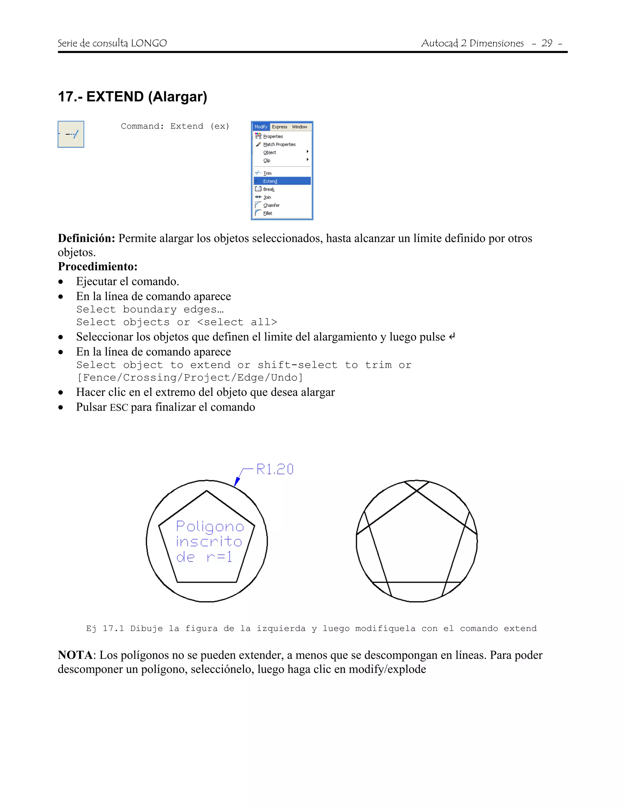 Serie de consulta LONGO Autocad 2 Dimensiones - 29 -
 
17.- EXTEND (Alargar)
Command: Extend (ex)
Definición: Permite alargar los objetos seleccionados, hasta alcanzar un límite definido por otros
objetos.
Procedimiento:
• Ejecutar el comando.
• En la línea de comando aparece
Select boundary edges…
Select objects or <select all>
• Seleccionar los objetos que definen el limite del alargamiento y luego pulse
• En la línea de comando aparece
Select object to extend or shift-select to trim or
[Fence/Crossing/Project/Edge/Undo]
• Hacer clic en el extremo del objeto que desea alargar
• Pulsar ESC para finalizar el comando
Ej 17.1 Dibuje la figura de la izquierda y luego modifíquela con el comando extend
NOTA: Los polígonos no se pueden extender, a menos que se descompongan en líneas. Para poder
descomponer un polígono, selecciónelo, luego haga clic en modify/explode
 