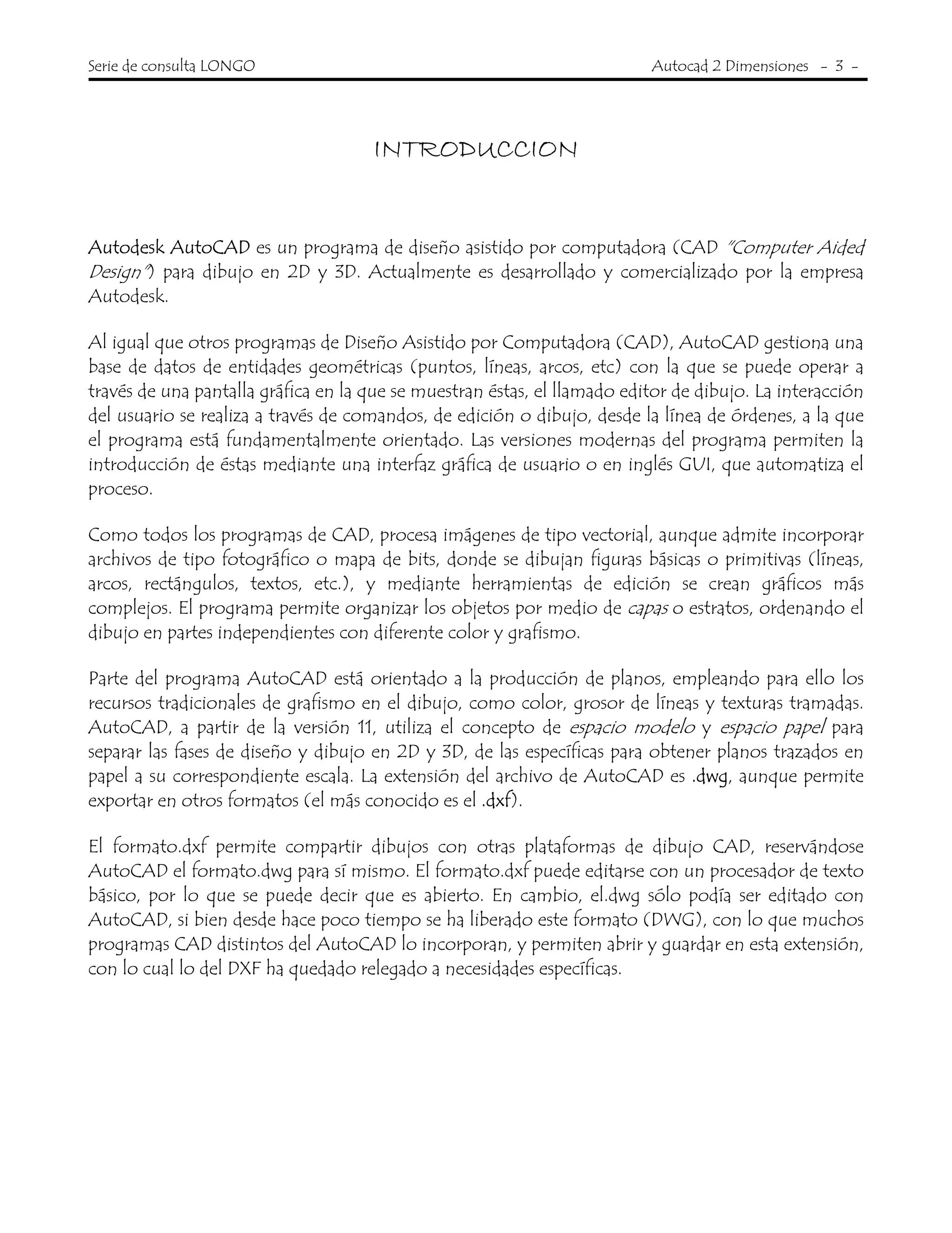 Serie de consulta LONGO Autocad 2 Dimensiones - 3 -
INTRODUCCION
Autodesk AutoCAD es un programa de diseño asistido por computadora (CAD "Computer Aided
Design") para dibujo en 2D y 3D. Actualmente es desarrollado y comercializado por la empresa
Autodesk.
Al igual que otros programas de Diseño Asistido por Computadora (CAD), AutoCAD gestiona una
base de datos de entidades geométricas (puntos, líneas, arcos, etc) con la que se puede operar a
través de una pantalla gráfica en la que se muestran éstas, el llamado editor de dibujo. La interacción
del usuario se realiza a través de comandos, de edición o dibujo, desde la línea de órdenes, a la que
el programa está fundamentalmente orientado. Las versiones modernas del programa permiten la
introducción de éstas mediante una interfaz gráfica de usuario o en inglés GUI, que automatiza el
proceso.
Como todos los programas de CAD, procesa imágenes de tipo vectorial, aunque admite incorporar
archivos de tipo fotográfico o mapa de bits, donde se dibujan figuras básicas o primitivas (líneas,
arcos, rectángulos, textos, etc.), y mediante herramientas de edición se crean gráficos más
complejos. El programa permite organizar los objetos por medio de capas o estratos, ordenando el
dibujo en partes independientes con diferente color y grafismo.
Parte del programa AutoCAD está orientado a la producción de planos, empleando para ello los
recursos tradicionales de grafismo en el dibujo, como color, grosor de líneas y texturas tramadas.
AutoCAD, a partir de la versión 11, utiliza el concepto de espacio modelo y espacio papel para
separar las fases de diseño y dibujo en 2D y 3D, de las específicas para obtener planos trazados en
papel a su correspondiente escala. La extensión del archivo de AutoCAD es .dwg, aunque permite
exportar en otros formatos (el más conocido es el .dxf).
El formato.dxf permite compartir dibujos con otras plataformas de dibujo CAD, reservándose
AutoCAD el formato.dwg para sí mismo. El formato.dxf puede editarse con un procesador de texto
básico, por lo que se puede decir que es abierto. En cambio, el.dwg sólo podía ser editado con
AutoCAD, si bien desde hace poco tiempo se ha liberado este formato (DWG), con lo que muchos
programas CAD distintos del AutoCAD lo incorporan, y permiten abrir y guardar en esta extensión,
con lo cual lo del DXF ha quedado relegado a necesidades específicas.
 