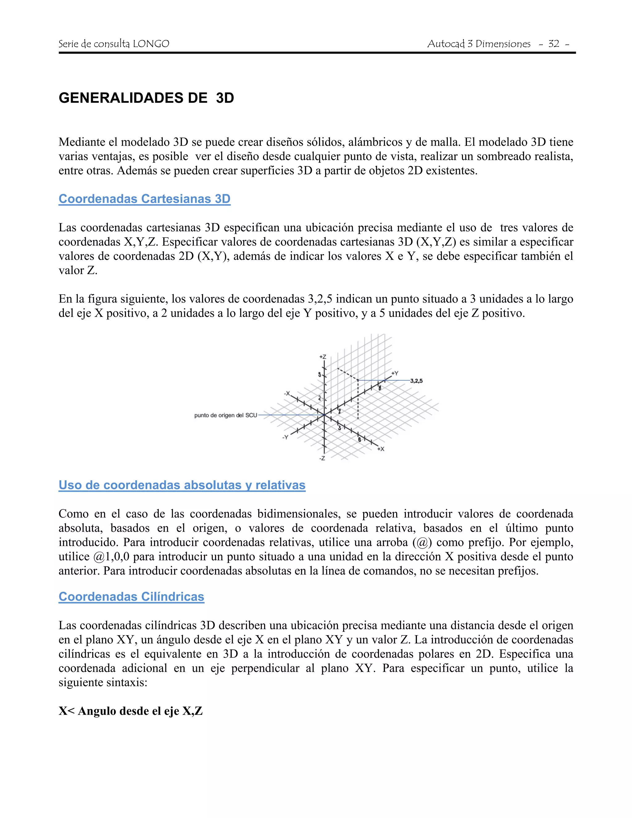 Serie de consulta LONGO Autocad 3 Dimensiones - 32 -
 
GENERALIDADES DE 3D
Mediante el modelado 3D se puede crear diseños sólidos, alámbricos y de malla. El modelado 3D tiene
varias ventajas, es posible ver el diseño desde cualquier punto de vista, realizar un sombreado realista,
entre otras. Además se pueden crear superficies 3D a partir de objetos 2D existentes.
Coordenadas Cartesianas 3D
Las coordenadas cartesianas 3D especifican una ubicación precisa mediante el uso de tres valores de
coordenadas X,Y,Z. Especificar valores de coordenadas cartesianas 3D (X,Y,Z) es similar a especificar
valores de coordenadas 2D (X,Y), además de indicar los valores X e Y, se debe especificar también el
valor Z.
En la figura siguiente, los valores de coordenadas 3,2,5 indican un punto situado a 3 unidades a lo largo
del eje X positivo, a 2 unidades a lo largo del eje Y positivo, y a 5 unidades del eje Z positivo.
Uso de coordenadas absolutas y relativas
Como en el caso de las coordenadas bidimensionales, se pueden introducir valores de coordenada
absoluta, basados en el origen, o valores de coordenada relativa, basados en el último punto
introducido. Para introducir coordenadas relativas, utilice una arroba (@) como prefijo. Por ejemplo,
utilice @1,0,0 para introducir un punto situado a una unidad en la dirección X positiva desde el punto
anterior. Para introducir coordenadas absolutas en la línea de comandos, no se necesitan prefijos.
Coordenadas Cilíndricas
Las coordenadas cilíndricas 3D describen una ubicación precisa mediante una distancia desde el origen
en el plano XY, un ángulo desde el eje X en el plano XY y un valor Z. La introducción de coordenadas
cilíndricas es el equivalente en 3D a la introducción de coordenadas polares en 2D. Especifica una
coordenada adicional en un eje perpendicular al plano XY. Para especificar un punto, utilice la
siguiente sintaxis:
X< Angulo desde el eje X,Z
 