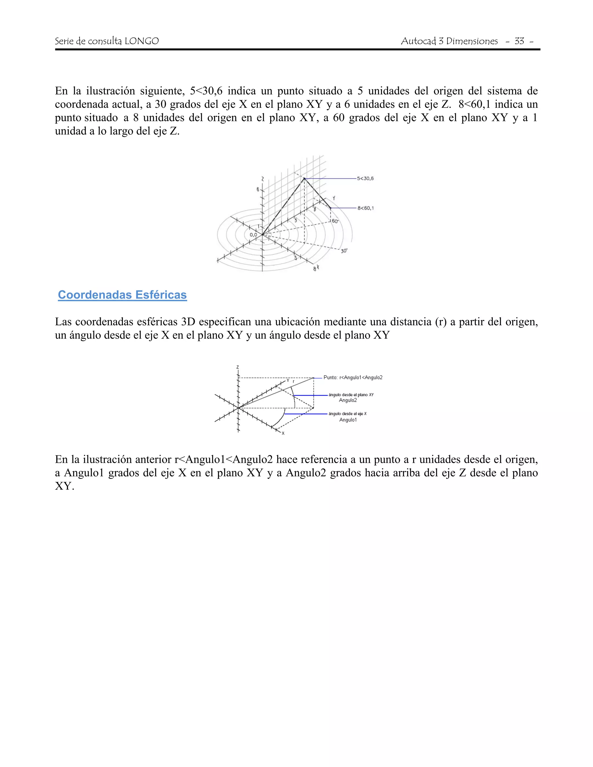 Serie de consulta LONGO Autocad 3 Dimensiones - 33 -
 
En la ilustración siguiente, 5<30,6 indica un punto situado a 5 unidades del origen del sistema de
coordenada actual, a 30 grados del eje X en el plano XY y a 6 unidades en el eje Z. 8<60,1 indica un
punto situado a 8 unidades del origen en el plano XY, a 60 grados del eje X en el plano XY y a 1
unidad a lo largo del eje Z.
Coordenadas Esféricas
Las coordenadas esféricas 3D especifican una ubicación mediante una distancia (r) a partir del origen,
un ángulo desde el eje X en el plano XY y un ángulo desde el plano XY
En la ilustración anterior r<Angulo1<Angulo2 hace referencia a un punto a r unidades desde el origen,
a Angulo1 grados del eje X en el plano XY y a Angulo2 grados hacia arriba del eje Z desde el plano
XY.
 