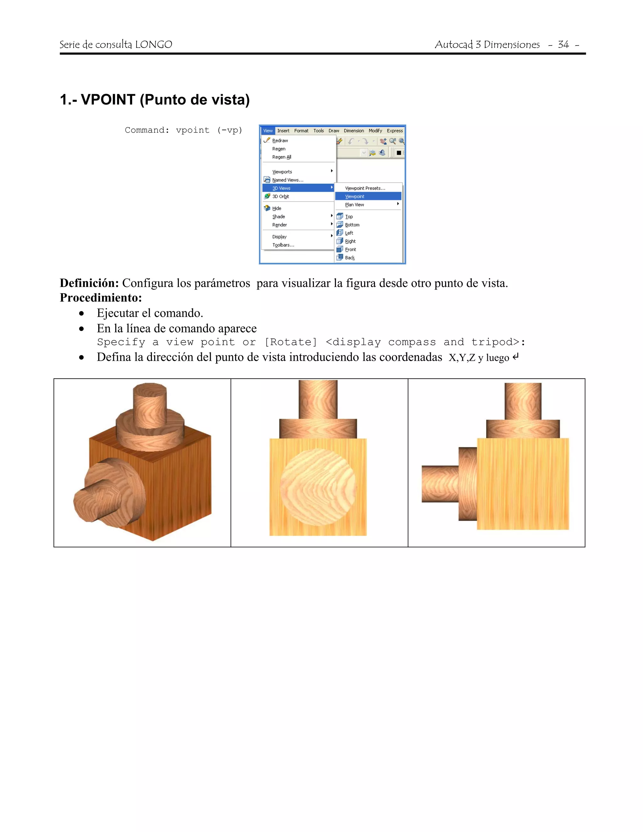 Serie de consulta LONGO Autocad 3 Dimensiones - 34 -
 
1.- VPOINT (Punto de vista)
Command: vpoint (-vp)
Definición: Configura los parámetros para visualizar la figura desde otro punto de vista.
Procedimiento:
• Ejecutar el comando.
• En la línea de comando aparece
Specify a view point or [Rotate] <display compass and tripod>:
• Defina la dirección del punto de vista introduciendo las coordenadas X,Y,Z y luego
 