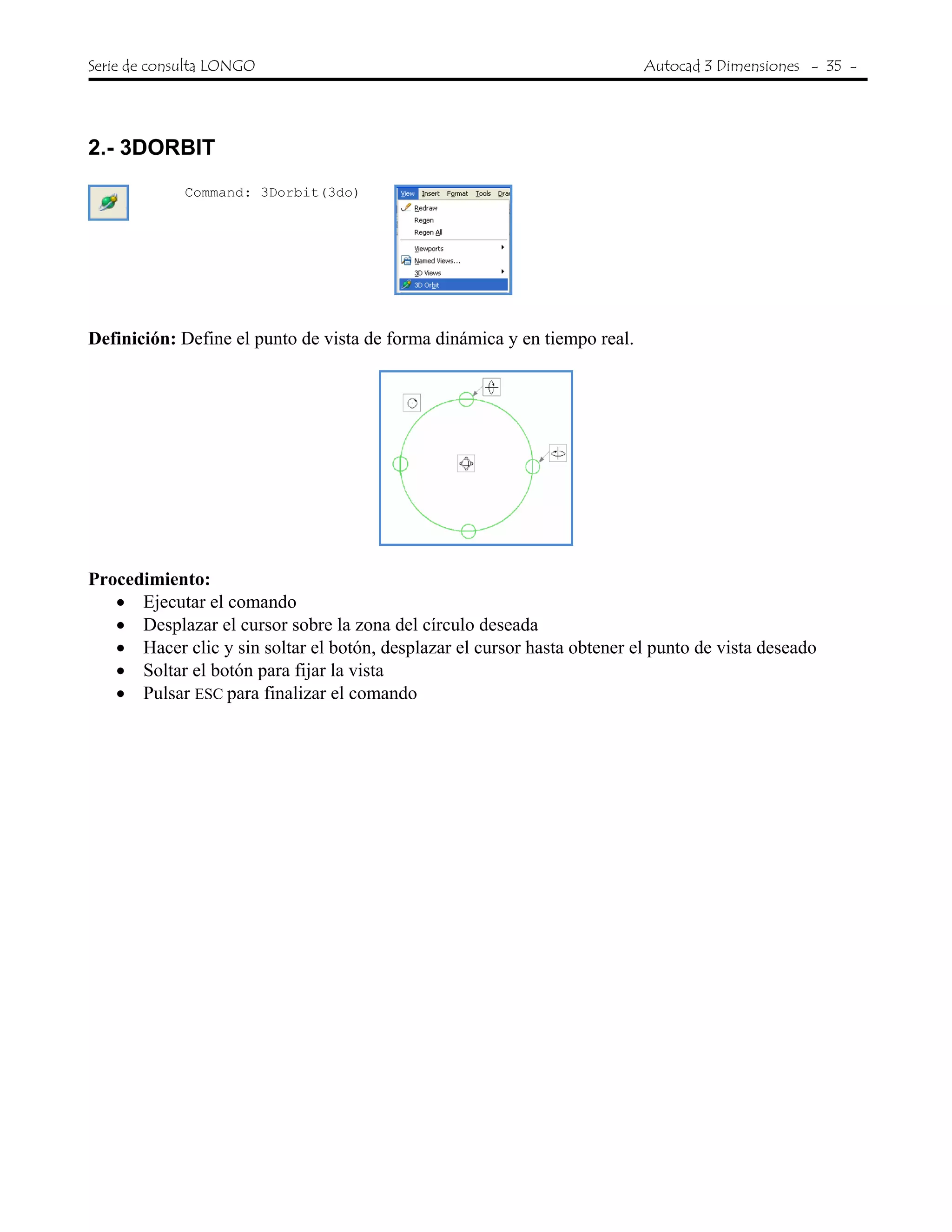 Serie de consulta LONGO Autocad 3 Dimensiones - 35 -
 
2.- 3DORBIT
Command: 3Dorbit(3do)
Definición: Define el punto de vista de forma dinámica y en tiempo real.
Procedimiento:
• Ejecutar el comando
• Desplazar el cursor sobre la zona del círculo deseada
• Hacer clic y sin soltar el botón, desplazar el cursor hasta obtener el punto de vista deseado
• Soltar el botón para fijar la vista
• Pulsar ESC para finalizar el comando
 