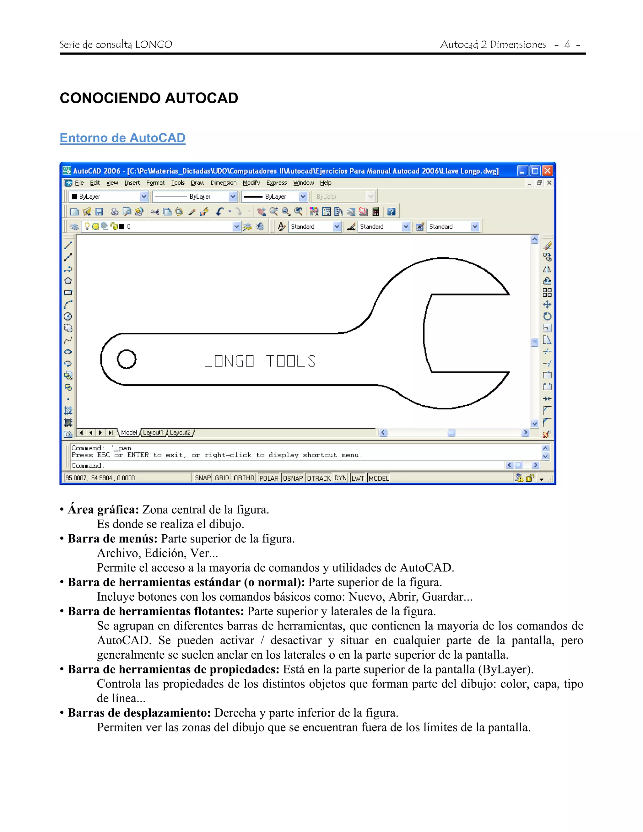 Serie de consulta LONGO Autocad 2 Dimensiones - 4 -
CONOCIENDO AUTOCAD
Entorno de AutoCAD
• Área gráfica: Zona central de la figura.
Es donde se realiza el dibujo.
• Barra de menús: Parte superior de la figura.
Archivo, Edición, Ver...
Permite el acceso a la mayoría de comandos y utilidades de AutoCAD.
• Barra de herramientas estándar (o normal): Parte superior de la figura.
Incluye botones con los comandos básicos como: Nuevo, Abrir, Guardar...
• Barra de herramientas flotantes: Parte superior y laterales de la figura.
Se agrupan en diferentes barras de herramientas, que contienen la mayoría de los comandos de
AutoCAD. Se pueden activar / desactivar y situar en cualquier parte de la pantalla, pero
generalmente se suelen anclar en los laterales o en la parte superior de la pantalla.
• Barra de herramientas de propiedades: Está en la parte superior de la pantalla (ByLayer).
Controla las propiedades de los distintos objetos que forman parte del dibujo: color, capa, tipo
de línea...
• Barras de desplazamiento: Derecha y parte inferior de la figura.
Permiten ver las zonas del dibujo que se encuentran fuera de los límites de la pantalla.
 