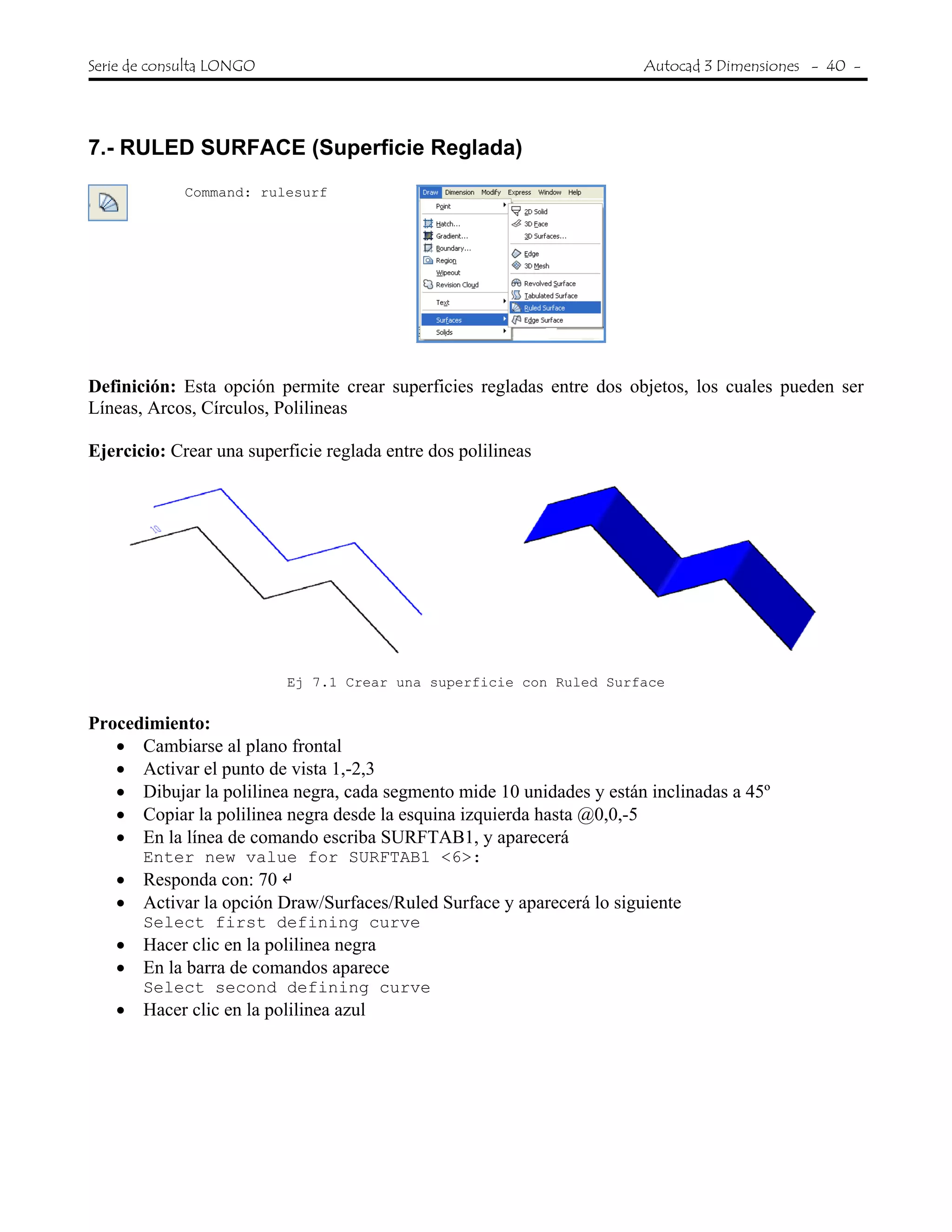 Serie de consulta LONGO Autocad 3 Dimensiones - 40 -
 
7.- RULED SURFACE (Superficie Reglada)
Command: rulesurf
Definición: Esta opción permite crear superficies regladas entre dos objetos, los cuales pueden ser
Líneas, Arcos, Círculos, Polilineas
Ejercicio: Crear una superficie reglada entre dos polilineas
Ej 7.1 Crear una superficie con Ruled Surface
Procedimiento:
• Cambiarse al plano frontal
• Activar el punto de vista 1,-2,3
• Dibujar la polilinea negra, cada segmento mide 10 unidades y están inclinadas a 45º
• Copiar la polilinea negra desde la esquina izquierda hasta @0,0,-5
• En la línea de comando escriba SURFTAB1, y aparecerá
Enter new value for SURFTAB1 <6>:
• Responda con: 70
• Activar la opción Draw/Surfaces/Ruled Surface y aparecerá lo siguiente
Select first defining curve
• Hacer clic en la polilinea negra
• En la barra de comandos aparece
Select second defining curve
• Hacer clic en la polilinea azul
 