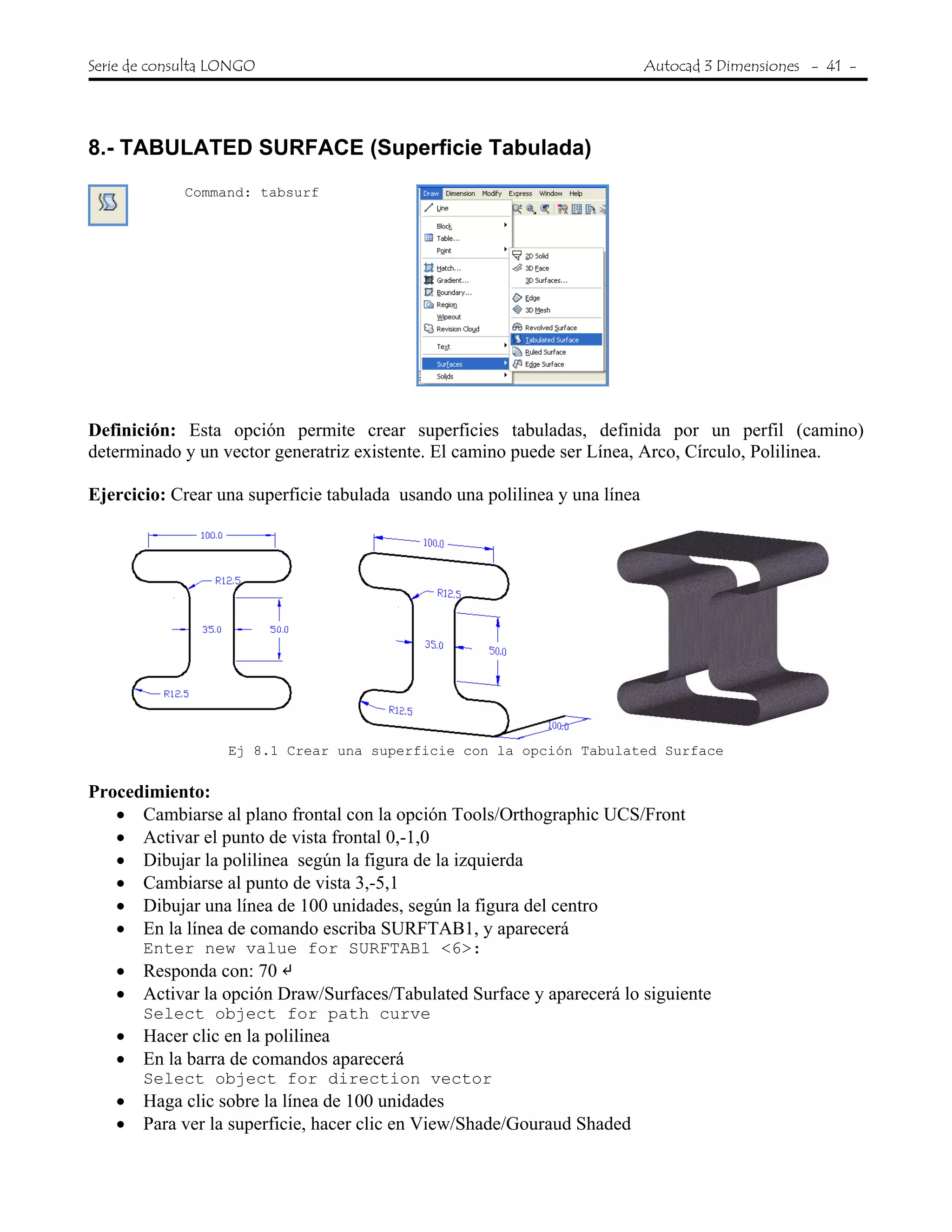 Serie de consulta LONGO Autocad 3 Dimensiones - 41 -
 
8.- TABULATED SURFACE (Superficie Tabulada)
Command: tabsurf
Definición: Esta opción permite crear superficies tabuladas, definida por un perfil (camino)
determinado y un vector generatriz existente. El camino puede ser Línea, Arco, Círculo, Polilinea.
Ejercicio: Crear una superficie tabulada usando una polilinea y una línea
Ej 8.1 Crear una superficie con la opción Tabulated Surface
Procedimiento:
• Cambiarse al plano frontal con la opción Tools/Orthographic UCS/Front
• Activar el punto de vista frontal 0,-1,0
• Dibujar la polilinea según la figura de la izquierda
• Cambiarse al punto de vista 3,-5,1
• Dibujar una línea de 100 unidades, según la figura del centro
• En la línea de comando escriba SURFTAB1, y aparecerá
Enter new value for SURFTAB1 <6>:
• Responda con: 70
• Activar la opción Draw/Surfaces/Tabulated Surface y aparecerá lo siguiente
Select object for path curve
• Hacer clic en la polilinea
• En la barra de comandos aparecerá
Select object for direction vector
• Haga clic sobre la línea de 100 unidades
• Para ver la superficie, hacer clic en View/Shade/Gouraud Shaded
 