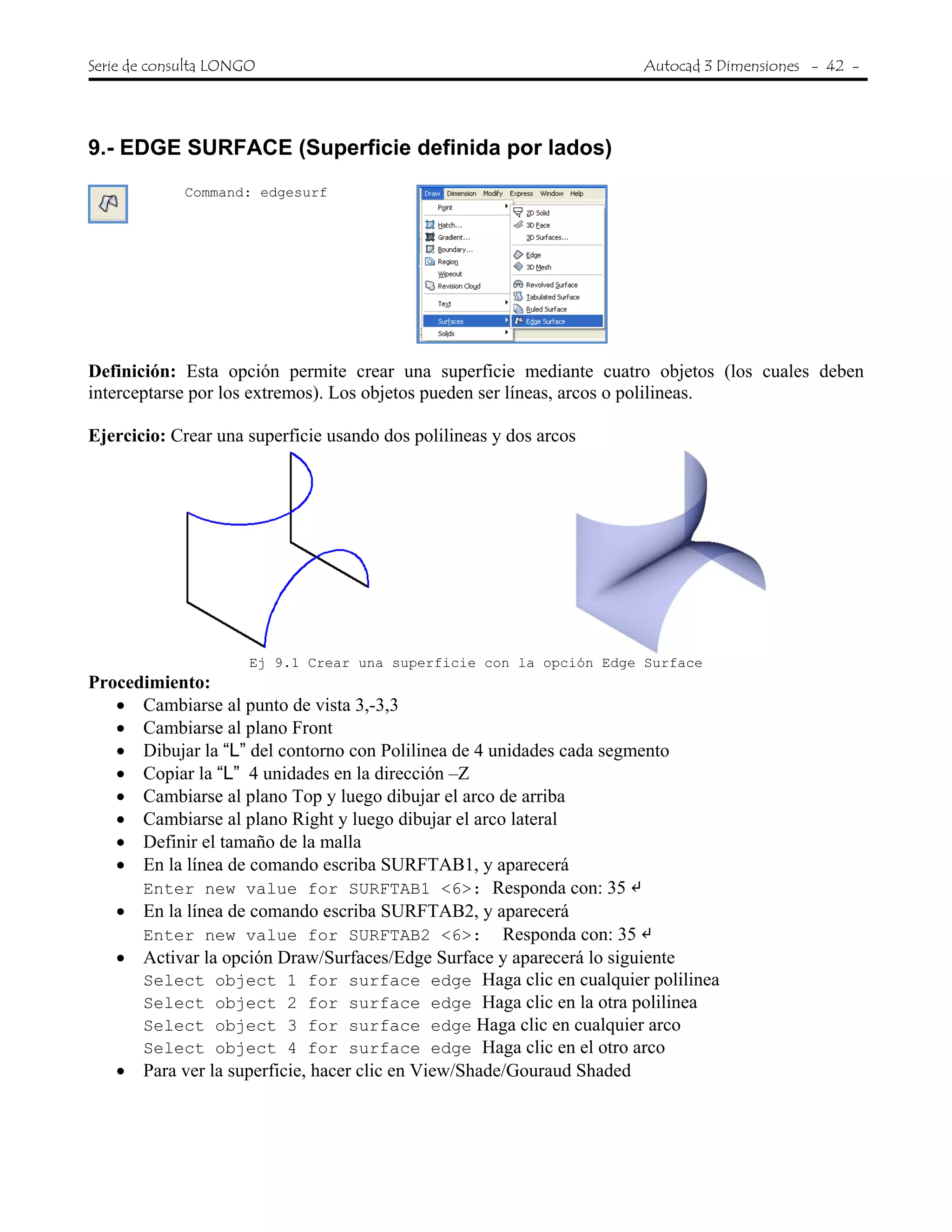 Serie de consulta LONGO Autocad 3 Dimensiones - 42 -
 
9.- EDGE SURFACE (Superficie definida por lados)
Command: edgesurf
Definición: Esta opción permite crear una superficie mediante cuatro objetos (los cuales deben
interceptarse por los extremos). Los objetos pueden ser líneas, arcos o polilineas.
Ejercicio: Crear una superficie usando dos polilineas y dos arcos
Ej 9.1 Crear una superficie con la opción Edge Surface
Procedimiento:
• Cambiarse al punto de vista 3,-3,3
• Cambiarse al plano Front
• Dibujar la “L” del contorno con Polilinea de 4 unidades cada segmento
• Copiar la “L” 4 unidades en la dirección –Z
• Cambiarse al plano Top y luego dibujar el arco de arriba
• Cambiarse al plano Right y luego dibujar el arco lateral
• Definir el tamaño de la malla
• En la línea de comando escriba SURFTAB1, y aparecerá
Enter new value for SURFTAB1 <6>: Responda con: 35
• En la línea de comando escriba SURFTAB2, y aparecerá
Enter new value for SURFTAB2 <6>: Responda con: 35
• Activar la opción Draw/Surfaces/Edge Surface y aparecerá lo siguiente
Select object 1 for surface edge Haga clic en cualquier polilinea
Select object 2 for surface edge Haga clic en la otra polilinea
Select object 3 for surface edge Haga clic en cualquier arco
Select object 4 for surface edge Haga clic en el otro arco
• Para ver la superficie, hacer clic en View/Shade/Gouraud Shaded
 