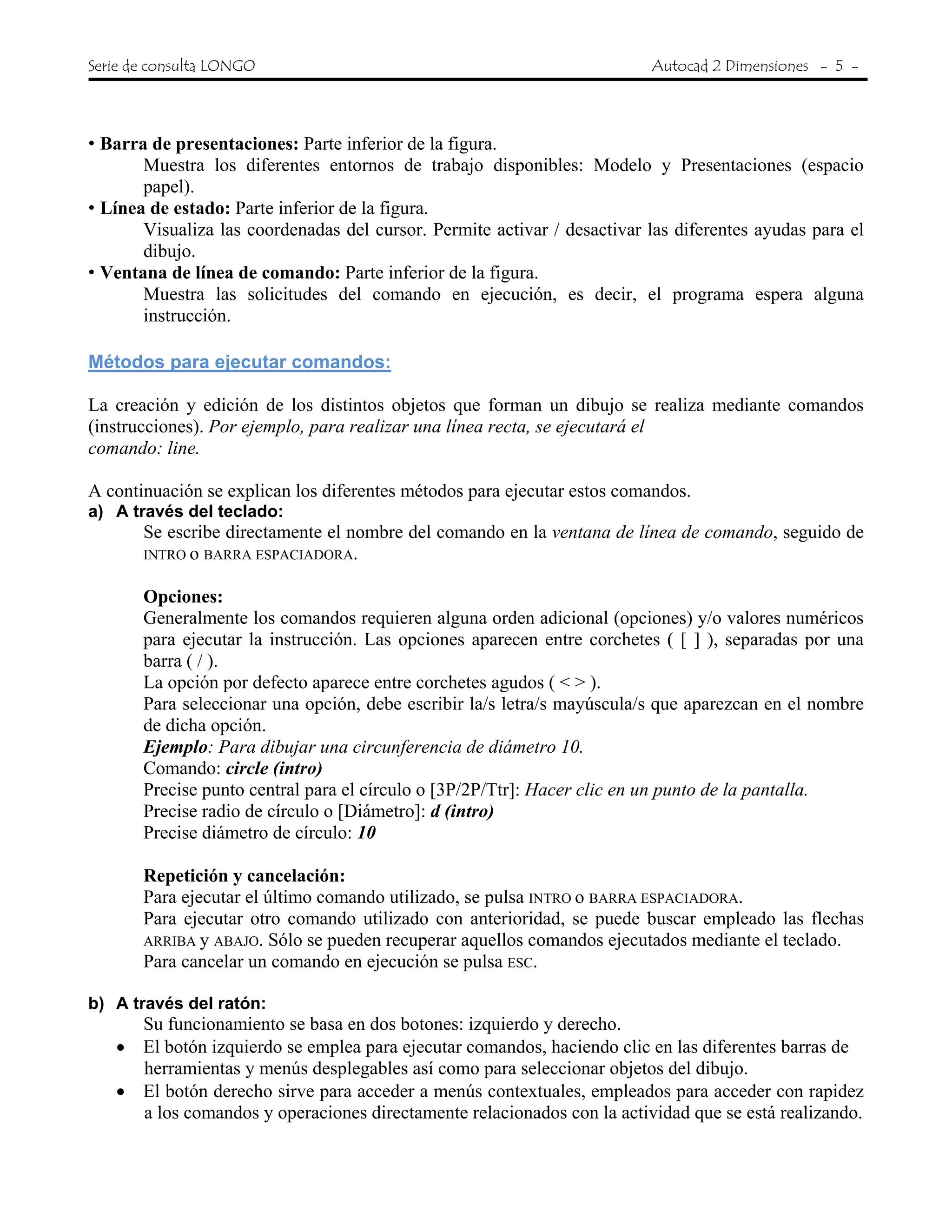 Serie de consulta LONGO Autocad 2 Dimensiones - 5 -
• Barra de presentaciones: Parte inferior de la figura.
Muestra los diferentes entornos de trabajo disponibles: Modelo y Presentaciones (espacio
papel).
• Línea de estado: Parte inferior de la figura.
Visualiza las coordenadas del cursor. Permite activar / desactivar las diferentes ayudas para el
dibujo.
• Ventana de línea de comando: Parte inferior de la figura.
Muestra las solicitudes del comando en ejecución, es decir, el programa espera alguna
instrucción.
Métodos para ejecutar comandos:
La creación y edición de los distintos objetos que forman un dibujo se realiza mediante comandos
(instrucciones). Por ejemplo, para realizar una línea recta, se ejecutará el
comando: line.
A continuación se explican los diferentes métodos para ejecutar estos comandos.
a) A través del teclado:
Se escribe directamente el nombre del comando en la ventana de línea de comando, seguido de
INTRO o BARRA ESPACIADORA.
Opciones:
Generalmente los comandos requieren alguna orden adicional (opciones) y/o valores numéricos
para ejecutar la instrucción. Las opciones aparecen entre corchetes ( [ ] ), separadas por una
barra ( / ).
La opción por defecto aparece entre corchetes agudos ( < > ).
Para seleccionar una opción, debe escribir la/s letra/s mayúscula/s que aparezcan en el nombre
de dicha opción.
Ejemplo: Para dibujar una circunferencia de diámetro 10.
Comando: circle (intro)
Precise punto central para el círculo o [3P/2P/Ttr]: Hacer clic en un punto de la pantalla.
Precise radio de círculo o [Diámetro]: d (intro)
Precise diámetro de círculo: 10
Repetición y cancelación:
Para ejecutar el último comando utilizado, se pulsa INTRO o BARRA ESPACIADORA.
Para ejecutar otro comando utilizado con anterioridad, se puede buscar empleado las flechas
ARRIBA y ABAJO. Sólo se pueden recuperar aquellos comandos ejecutados mediante el teclado.
Para cancelar un comando en ejecución se pulsa ESC.
b) A través del ratón:
Su funcionamiento se basa en dos botones: izquierdo y derecho.
• El botón izquierdo se emplea para ejecutar comandos, haciendo clic en las diferentes barras de
herramientas y menús desplegables así como para seleccionar objetos del dibujo.
• El botón derecho sirve para acceder a menús contextuales, empleados para acceder con rapidez
a los comandos y operaciones directamente relacionados con la actividad que se está realizando.
 
