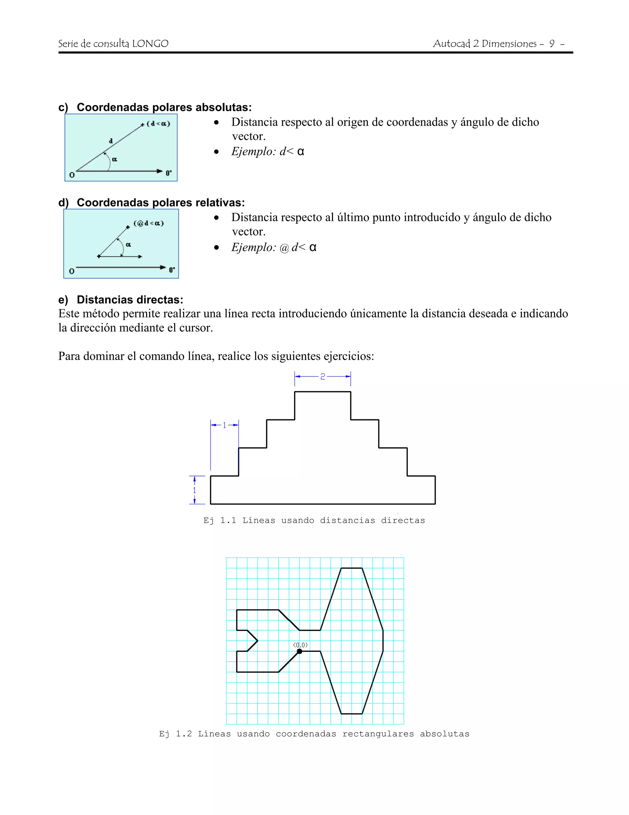 Serie de consulta LONGO Autocad 2 Dimensiones - 9 -
c) Coordenadas polares absolutas:
• Distancia respecto al origen de coordenadas y ángulo de dicho
vector.
• Ejemplo: d< α
d) Coordenadas polares relativas:
• Distancia respecto al último punto introducido y ángulo de dicho
vector.
• Ejemplo: @ d< α
e) Distancias directas:
Este método permite realizar una línea recta introduciendo únicamente la distancia deseada e indicando
la dirección mediante el cursor.
Para dominar el comando línea, realice los siguientes ejercicios:
Ej 1.1 Líneas usando distancias directas
Ej 1.2 Líneas usando coordenadas rectangulares absolutas
 