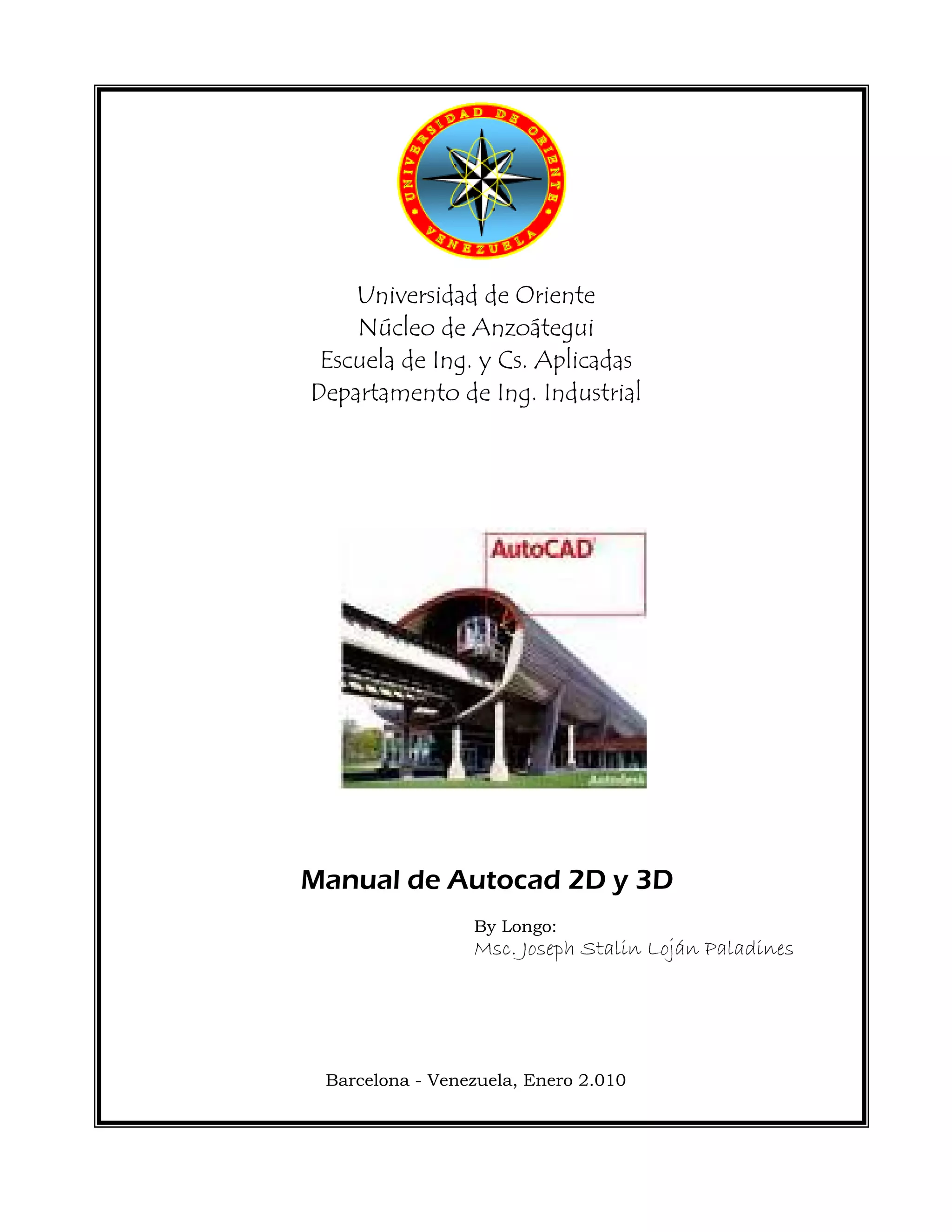  
 
 
 
Universidad de Oriente
Núcleo de Anzoátegui
Escuela de Ing. y Cs. Aplicadas
Departamento de Ing. Industrial
 
 
 
 
Manual de Autocad 2D y 3D
By Longo:
Msc. Joseph Stalin Loján Paladines
Barcelona - Venezuela, Enero 2.010
 