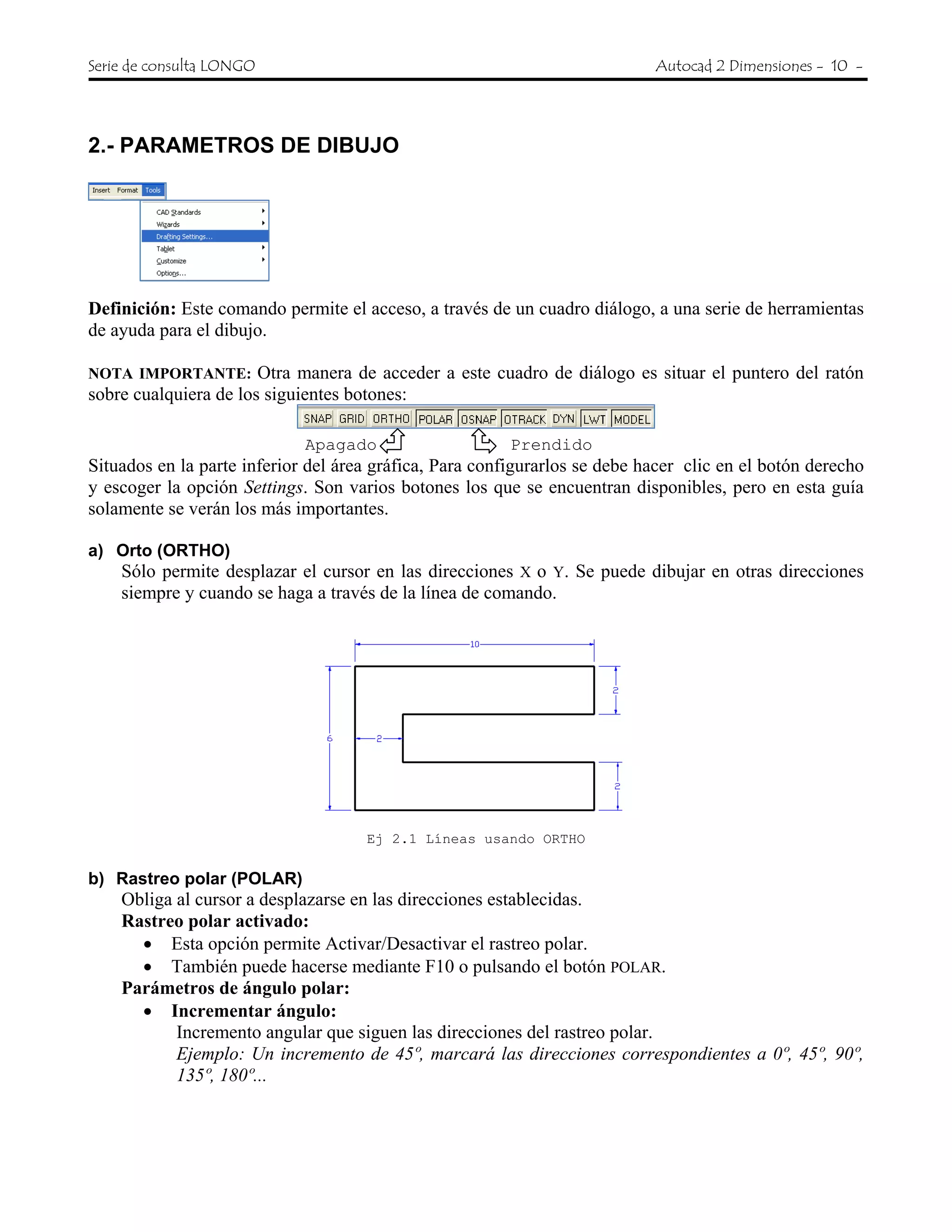 Serie de consulta LONGO Autocad 2 Dimensiones - 10 -
2.- PARAMETROS DE DIBUJO
Definición: Este comando permite el acceso, a través de un cuadro diálogo, a una serie de herramientas
de ayuda para el dibujo.
NOTA IMPORTANTE: Otra manera de acceder a este cuadro de diálogo es situar el puntero del ratón
sobre cualquiera de los siguientes botones:
Apagado Prendido
Situados en la parte inferior del área gráfica, Para configurarlos se debe hacer clic en el botón derecho
y escoger la opción Settings. Son varios botones los que se encuentran disponibles, pero en esta guía
solamente se verán los más importantes.
a) Orto (ORTHO)
Sólo permite desplazar el cursor en las direcciones X o Y. Se puede dibujar en otras direcciones
siempre y cuando se haga a través de la línea de comando.
Ej 2.1 Líneas usando ORTHO
b) Rastreo polar (POLAR)
Obliga al cursor a desplazarse en las direcciones establecidas.
Rastreo polar activado:
• Esta opción permite Activar/Desactivar el rastreo polar.
• También puede hacerse mediante F10 o pulsando el botón POLAR.
Parámetros de ángulo polar:
• Incrementar ángulo:
Incremento angular que siguen las direcciones del rastreo polar.
Ejemplo: Un incremento de 45º, marcará las direcciones correspondientes a 0º, 45º, 90º,
135º, 180º...
 