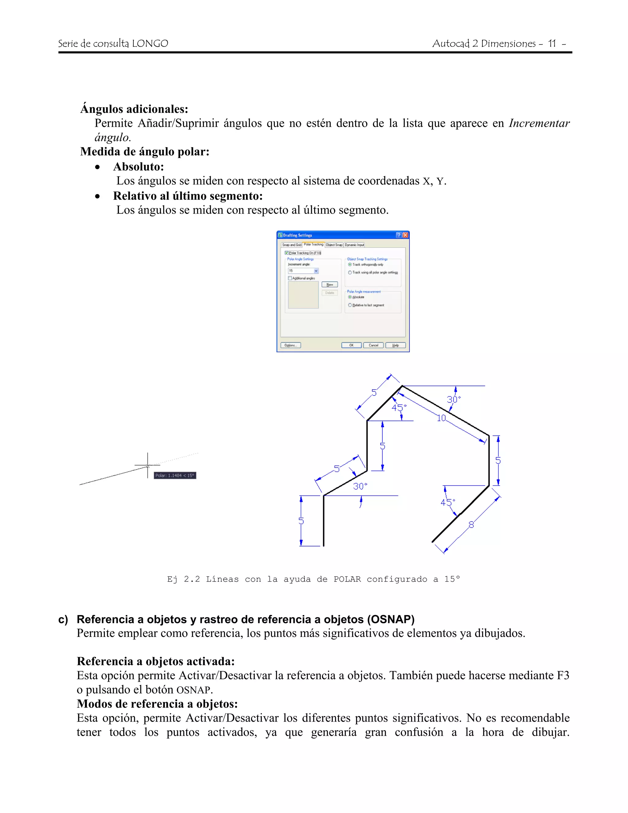 Serie de consulta LONGO Autocad 2 Dimensiones - 11 -
Ángulos adicionales:
Permite Añadir/Suprimir ángulos que no estén dentro de la lista que aparece en Incrementar
ángulo.
Medida de ángulo polar:
• Absoluto:
Los ángulos se miden con respecto al sistema de coordenadas X, Y.
• Relativo al último segmento:
Los ángulos se miden con respecto al último segmento.
Ej 2.2 Líneas con la ayuda de POLAR configurado a 15º
c) Referencia a objetos y rastreo de referencia a objetos (OSNAP)
Permite emplear como referencia, los puntos más significativos de elementos ya dibujados.
Referencia a objetos activada:
Esta opción permite Activar/Desactivar la referencia a objetos. También puede hacerse mediante F3
o pulsando el botón OSNAP.
Modos de referencia a objetos:
Esta opción, permite Activar/Desactivar los diferentes puntos significativos. No es recomendable
tener todos los puntos activados, ya que generaría gran confusión a la hora de dibujar.
 