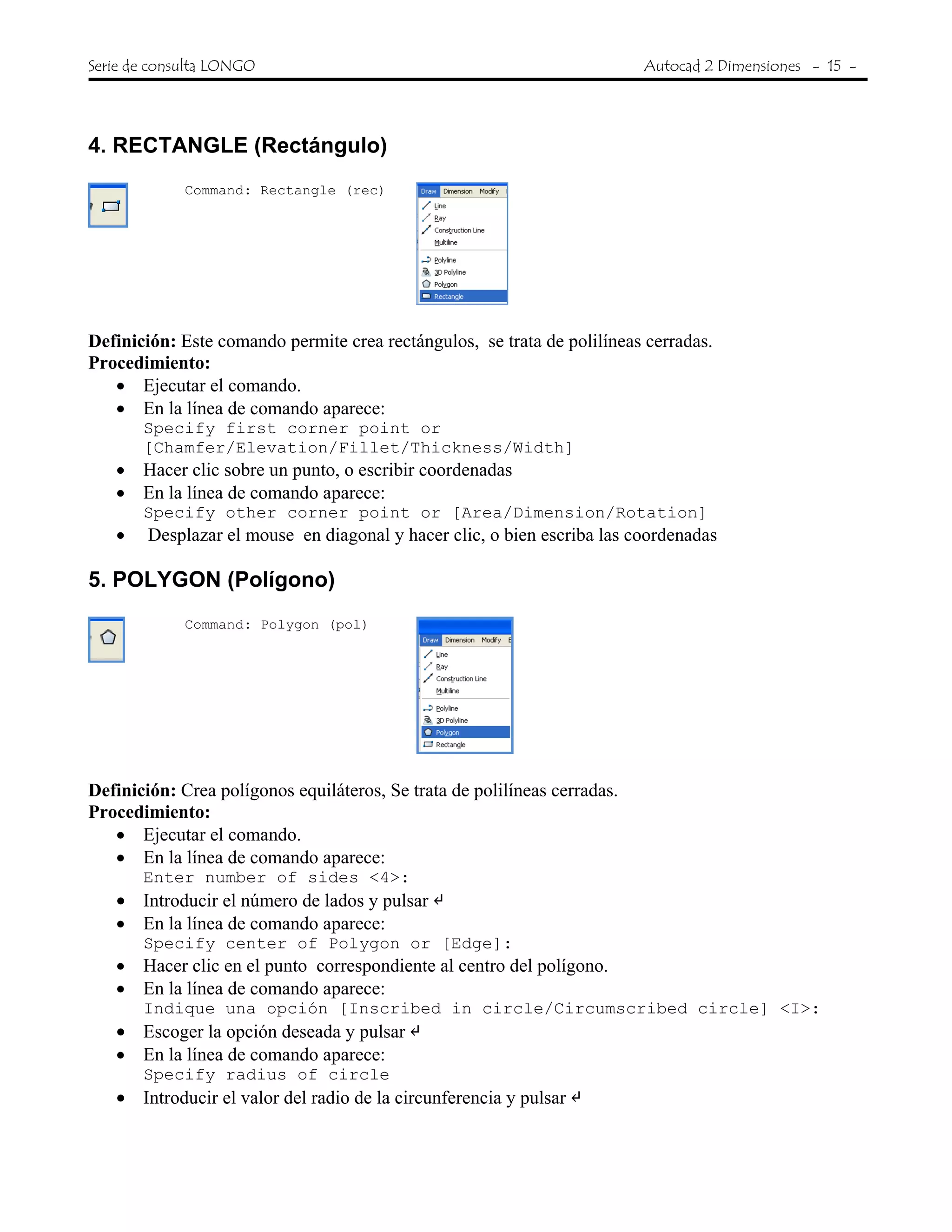 Serie de consulta LONGO Autocad 2 Dimensiones - 15 -
4. RECTANGLE (Rectángulo)
Command: Rectangle (rec)
Definición: Este comando permite crea rectángulos, se trata de polilíneas cerradas.
Procedimiento:
• Ejecutar el comando.
• En la línea de comando aparece:
Specify first corner point or
[Chamfer/Elevation/Fillet/Thickness/Width]
• Hacer clic sobre un punto, o escribir coordenadas
• En la línea de comando aparece:
Specify other corner point or [Area/Dimension/Rotation]
• Desplazar el mouse en diagonal y hacer clic, o bien escriba las coordenadas
5. POLYGON (Polígono)
Command: Polygon (pol)
Definición: Crea polígonos equiláteros, Se trata de polilíneas cerradas.
Procedimiento:
• Ejecutar el comando.
• En la línea de comando aparece:
Enter number of sides <4>:
• Introducir el número de lados y pulsar
• En la línea de comando aparece:
Specify center of Polygon or [Edge]:
• Hacer clic en el punto correspondiente al centro del polígono.
• En la línea de comando aparece:
Indique una opción [Inscribed in circle/Circumscribed circle] <I>:
• Escoger la opción deseada y pulsar
• En la línea de comando aparece:
Specify radius of circle
• Introducir el valor del radio de la circunferencia y pulsar
 