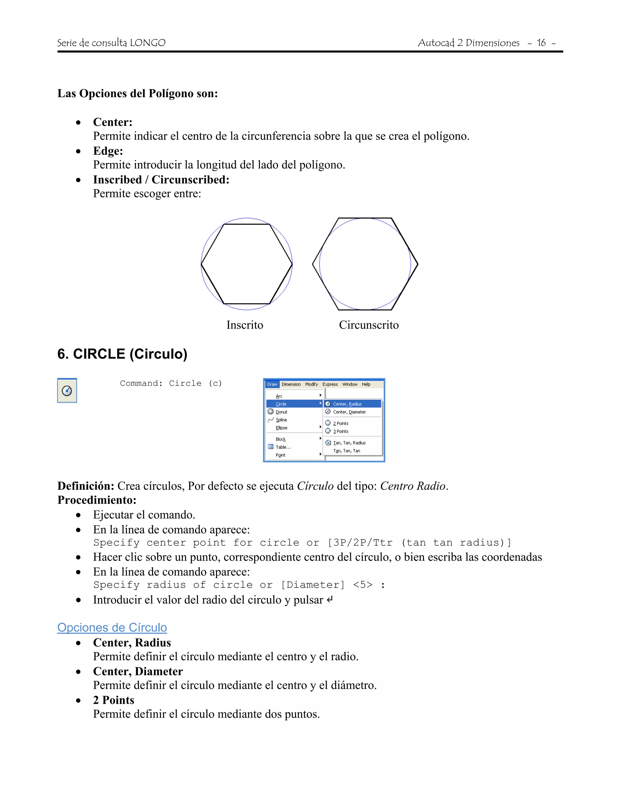 Serie de consulta LONGO Autocad 2 Dimensiones - 16 -
Las Opciones del Polígono son:
• Center:
Permite indicar el centro de la circunferencia sobre la que se crea el polígono.
• Edge:
Permite introducir la longitud del lado del polígono.
• Inscribed / Circunscribed:
Permite escoger entre:
Inscrito Circunscrito
6. CIRCLE (Circulo)
Command: Circle (c)
Definición: Crea círculos, Por defecto se ejecuta Círculo del tipo: Centro Radio.
Procedimiento:
• Ejecutar el comando.
• En la línea de comando aparece:
Specify center point for circle or [3P/2P/Ttr (tan tan radius)]
• Hacer clic sobre un punto, correspondiente centro del círculo, o bien escriba las coordenadas
• En la línea de comando aparece:
Specify radius of circle or [Diameter] <5> :
• Introducir el valor del radio del circulo y pulsar
Opciones de Círculo
• Center, Radius
Permite definir el círculo mediante el centro y el radio.
• Center, Diameter
Permite definir el círculo mediante el centro y el diámetro.
• 2 Points
Permite definir el círculo mediante dos puntos.
 