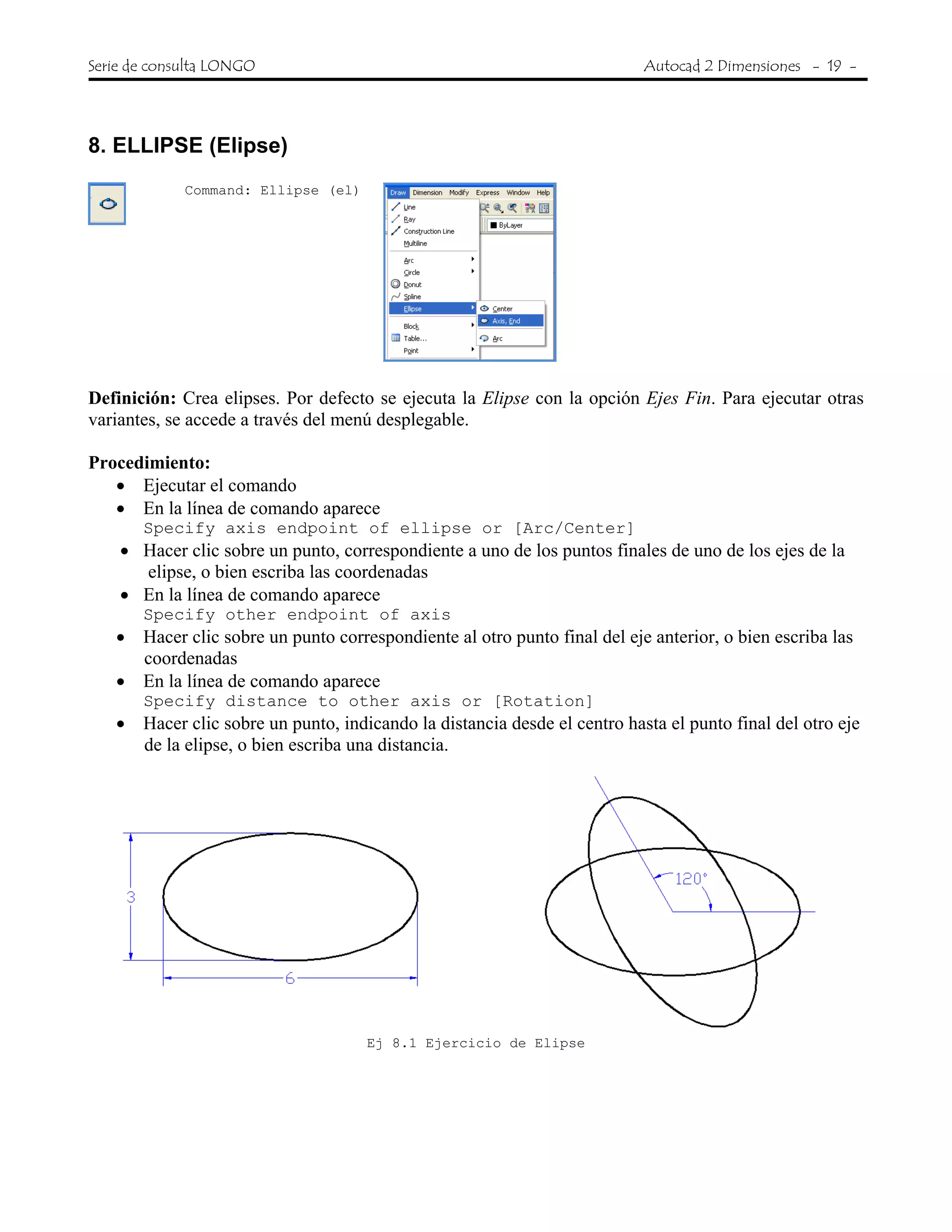 Serie de consulta LONGO Autocad 2 Dimensiones - 19 -
8. ELLIPSE (Elipse)
Command: Ellipse (el)
Definición: Crea elipses. Por defecto se ejecuta la Elipse con la opción Ejes Fin. Para ejecutar otras
variantes, se accede a través del menú desplegable.
Procedimiento:
• Ejecutar el comando
• En la línea de comando aparece
Specify axis endpoint of ellipse or [Arc/Center]
• Hacer clic sobre un punto, correspondiente a uno de los puntos finales de uno de los ejes de la
elipse, o bien escriba las coordenadas
• En la línea de comando aparece
Specify other endpoint of axis
• Hacer clic sobre un punto correspondiente al otro punto final del eje anterior, o bien escriba las
coordenadas
• En la línea de comando aparece
Specify distance to other axis or [Rotation]
• Hacer clic sobre un punto, indicando la distancia desde el centro hasta el punto final del otro eje
de la elipse, o bien escriba una distancia.
Ej 8.1 Ejercicio de Elipse
 