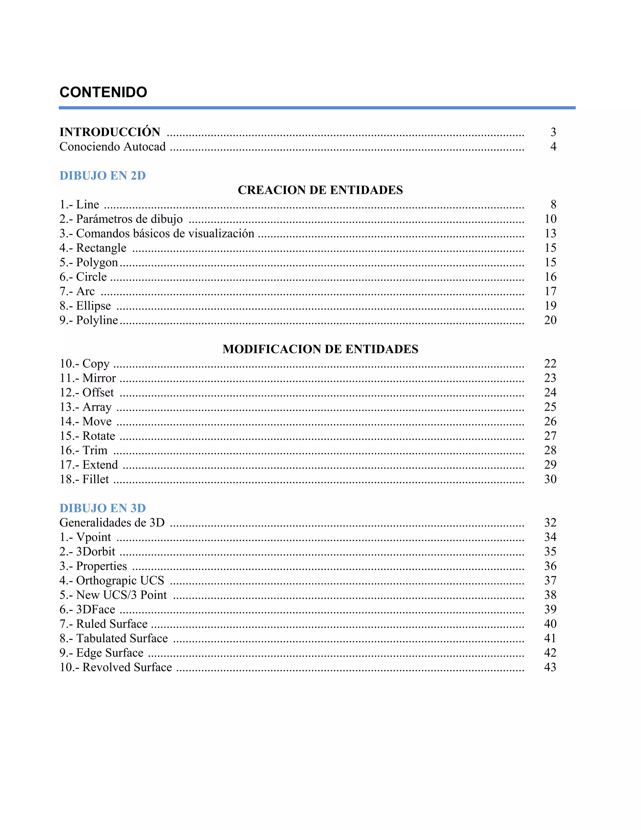 CONTENIDO
INTRODUCCIÓN .................................................................................................................. 3
Conociendo Autocad ................................................................................................................. 4
DIBUJO EN 2D
CREACION DE ENTIDADES
1.- Line ...................................................................................................................................... 8
2.- Parámetros de dibujo ........................................................................................................... 10
3.- Comandos básicos de visualización ..................................................................................... 13
4.- Rectangle ............................................................................................................................. 15
5.- Polygon................................................................................................................................. 15
6.- Circle .................................................................................................................................... 16
7.- Arc ....................................................................................................................................... 17
8.- Ellipse .................................................................................................................................. 19
9.- Polyline................................................................................................................................. 20
MODIFICACION DE ENTIDADES
10.- Copy ................................................................................................................................... 22
11.- Mirror ................................................................................................................................. 23
12.- Offset ................................................................................................................................. 24
13.- Array .................................................................................................................................. 25
14.- Move .................................................................................................................................. 26
15.- Rotate ................................................................................................................................. 27
16.- Trim ................................................................................................................................... 28
17.- Extend ................................................................................................................................ 29
18.- Fillet ................................................................................................................................... 30
DIBUJO EN 3D
Generalidades de 3D ................................................................................................................. 32
1.- Vpoint .................................................................................................................................. 34
2.- 3Dorbit ................................................................................................................................. 35
3.- Properties ............................................................................................................................. 36
4.- Orthograpic UCS ................................................................................................................. 37
5.- New UCS/3 Point ................................................................................................................ 38
6.- 3DFace ................................................................................................................................. 39
7.- Ruled Surface ....................................................................................................................... 40
8.- Tabulated Surface ................................................................................................................ 41
9.- Edge Surface ........................................................................................................................ 42
10.- Revolved Surface ............................................................................................................... 43
 