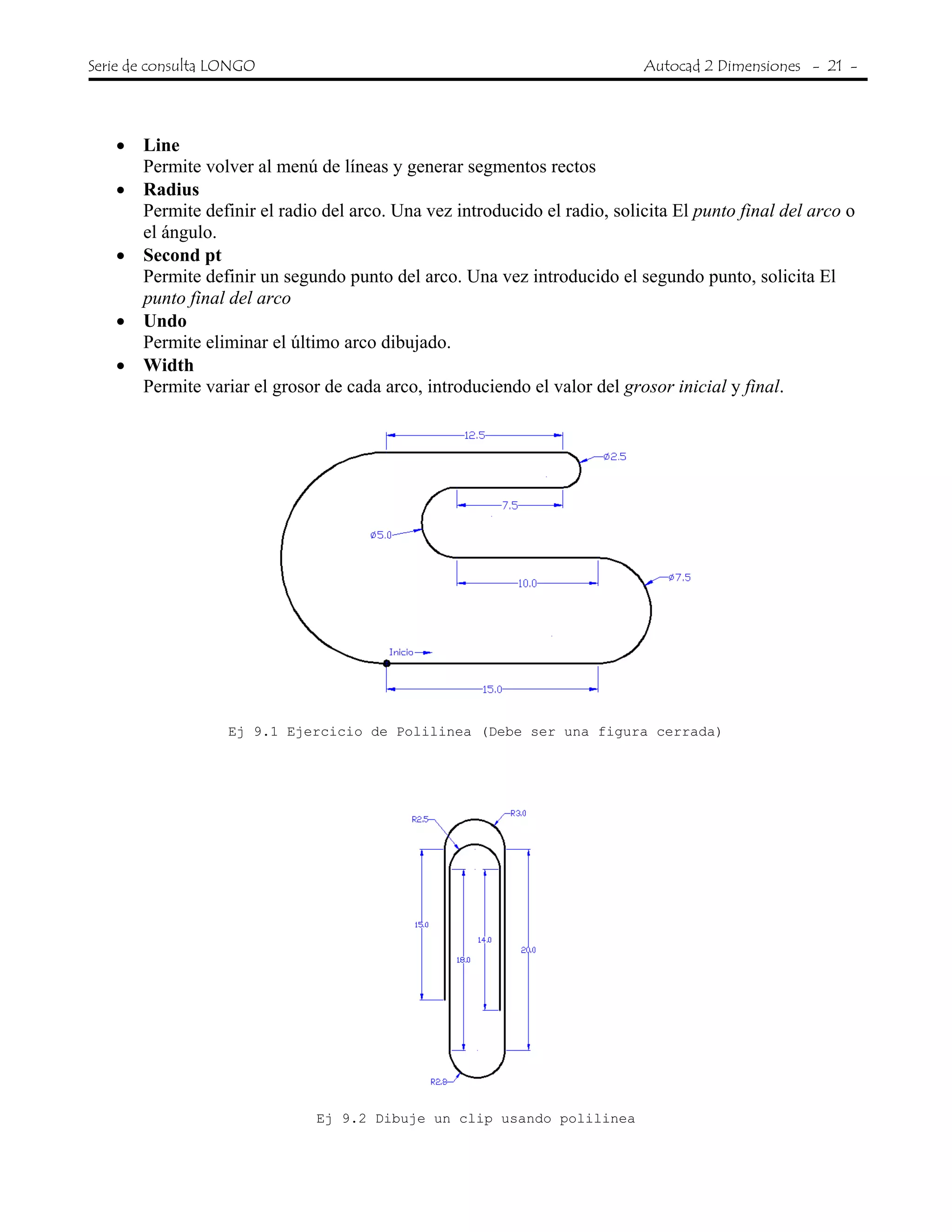 Serie de consulta LONGO Autocad 2 Dimensiones - 21 -
• Line
Permite volver al menú de líneas y generar segmentos rectos
• Radius
Permite definir el radio del arco. Una vez introducido el radio, solicita El punto final del arco o
el ángulo.
• Second pt
Permite definir un segundo punto del arco. Una vez introducido el segundo punto, solicita El
punto final del arco
• Undo
Permite eliminar el último arco dibujado.
• Width
Permite variar el grosor de cada arco, introduciendo el valor del grosor inicial y final.
Ej 9.1 Ejercicio de Polilinea (Debe ser una figura cerrada)
Ej 9.2 Dibuje un clip usando polilinea
 