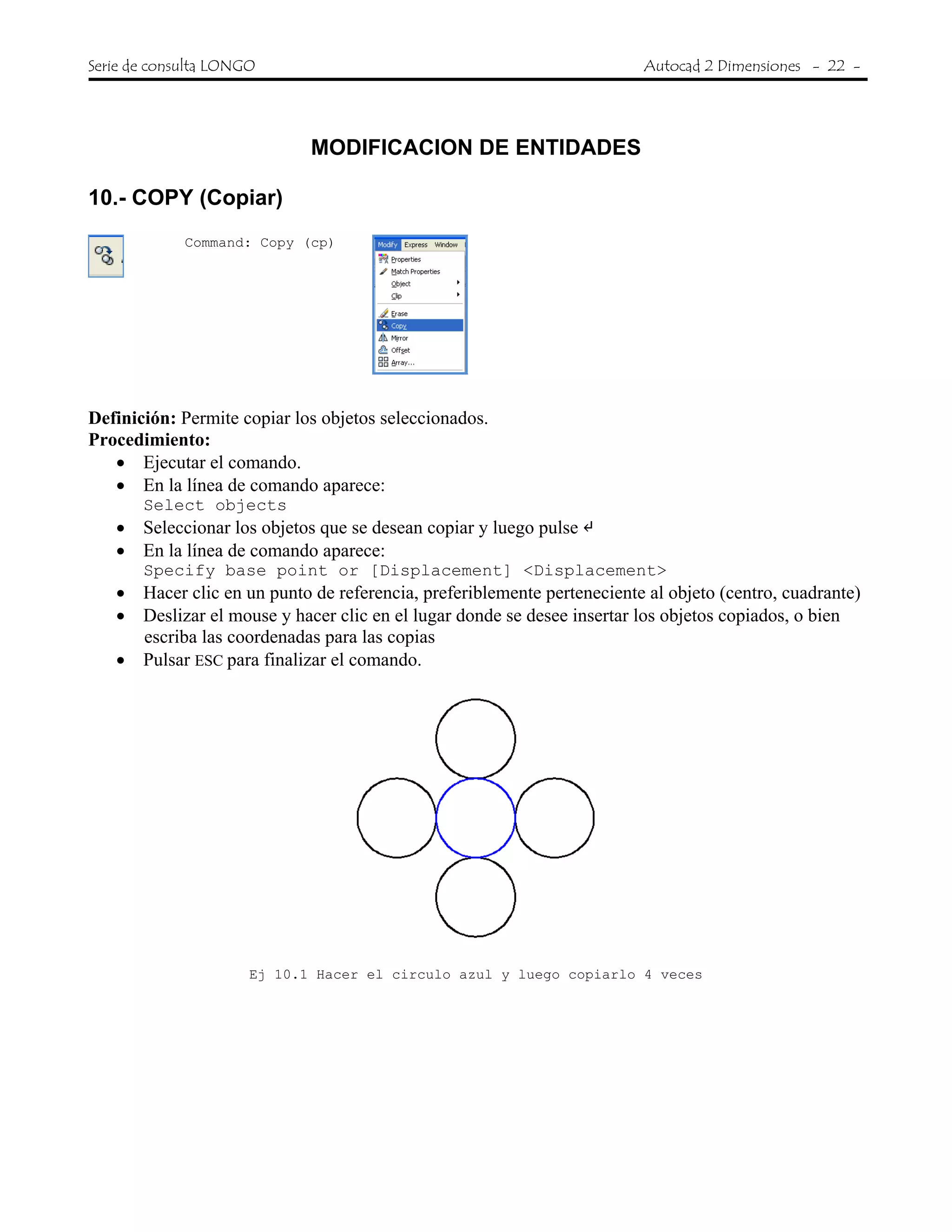 Serie de consulta LONGO Autocad 2 Dimensiones - 22 -
 
MODIFICACION DE ENTIDADES
10.- COPY (Copiar)
Command: Copy (cp)
Definición: Permite copiar los objetos seleccionados.
Procedimiento:
• Ejecutar el comando.
• En la línea de comando aparece:
Select objects
• Seleccionar los objetos que se desean copiar y luego pulse
• En la línea de comando aparece:
Specify base point or [Displacement] <Displacement>
• Hacer clic en un punto de referencia, preferiblemente perteneciente al objeto (centro, cuadrante)
• Deslizar el mouse y hacer clic en el lugar donde se desee insertar los objetos copiados, o bien
escriba las coordenadas para las copias
• Pulsar ESC para finalizar el comando.
Ej 10.1 Hacer el circulo azul y luego copiarlo 4 veces
 