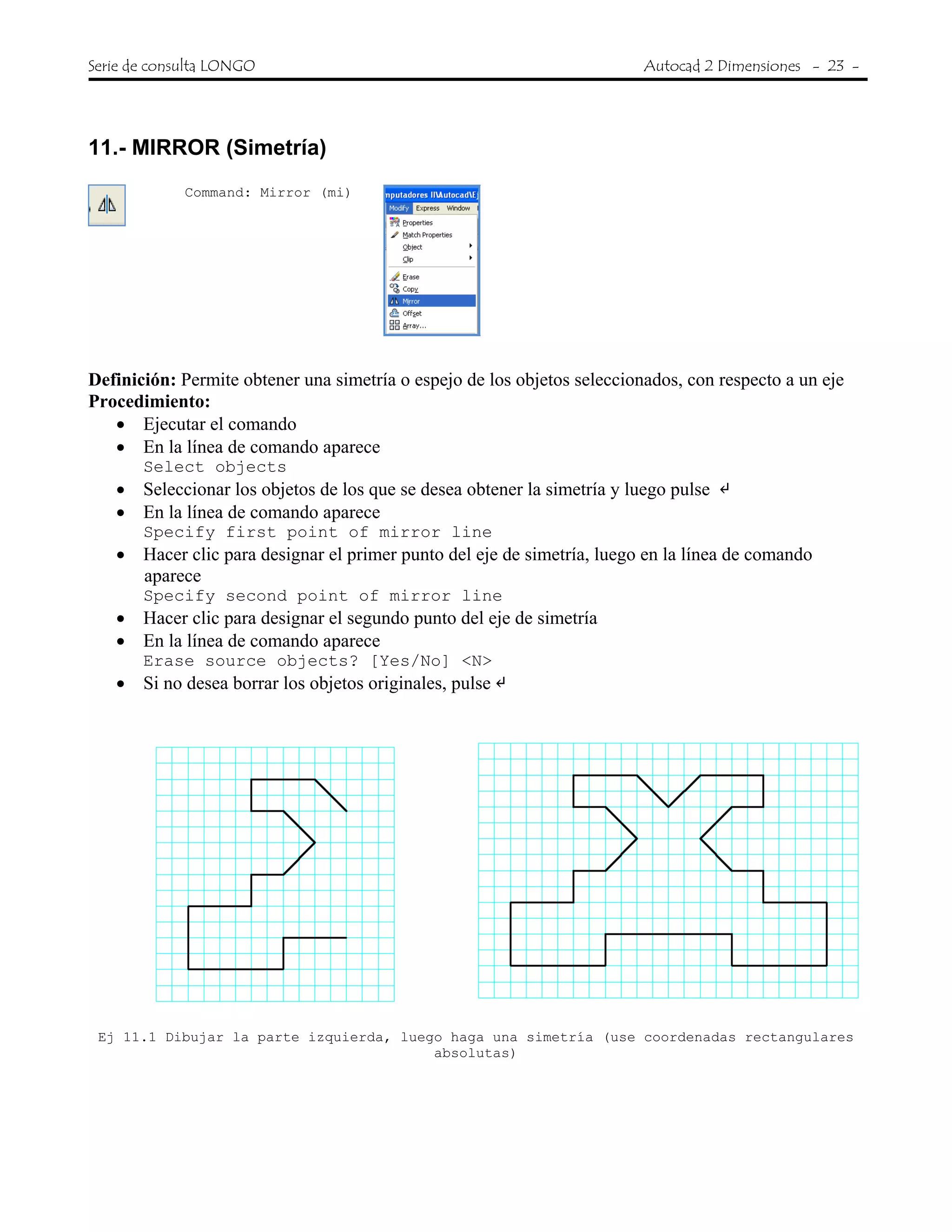 Serie de consulta LONGO Autocad 2 Dimensiones - 23 -
 
11.- MIRROR (Simetría)
Command: Mirror (mi)
Definición: Permite obtener una simetría o espejo de los objetos seleccionados, con respecto a un eje
Procedimiento:
• Ejecutar el comando
• En la línea de comando aparece
Select objects
• Seleccionar los objetos de los que se desea obtener la simetría y luego pulse
• En la línea de comando aparece
Specify first point of mirror line
• Hacer clic para designar el primer punto del eje de simetría, luego en la línea de comando
aparece
Specify second point of mirror line
• Hacer clic para designar el segundo punto del eje de simetría
• En la línea de comando aparece
Erase source objects? [Yes/No] <N>
• Si no desea borrar los objetos originales, pulse
Ej 11.1 Dibujar la parte izquierda, luego haga una simetría (use coordenadas rectangulares
absolutas)
 