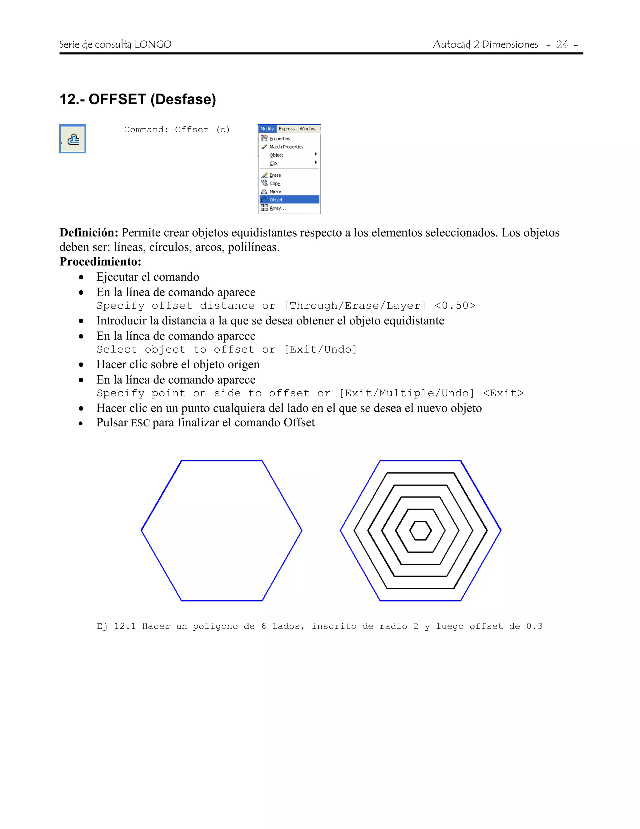 Serie de consulta LONGO Autocad 2 Dimensiones - 24 -
 
12.- OFFSET (Desfase)
Command: Offset (o)
Definición: Permite crear objetos equidistantes respecto a los elementos seleccionados. Los objetos
deben ser: líneas, círculos, arcos, polilíneas.
Procedimiento:
• Ejecutar el comando
• En la línea de comando aparece
Specify offset distance or [Through/Erase/Layer] <0.50>
• Introducir la distancia a la que se desea obtener el objeto equidistante
• En la línea de comando aparece
Select object to offset or [Exit/Undo]
• Hacer clic sobre el objeto origen
• En la línea de comando aparece
Specify point on side to offset or [Exit/Multiple/Undo] <Exit>
• Hacer clic en un punto cualquiera del lado en el que se desea el nuevo objeto
• Pulsar ESC para finalizar el comando Offset
Ej 12.1 Hacer un polígono de 6 lados, inscrito de radio 2 y luego offset de 0.3
 