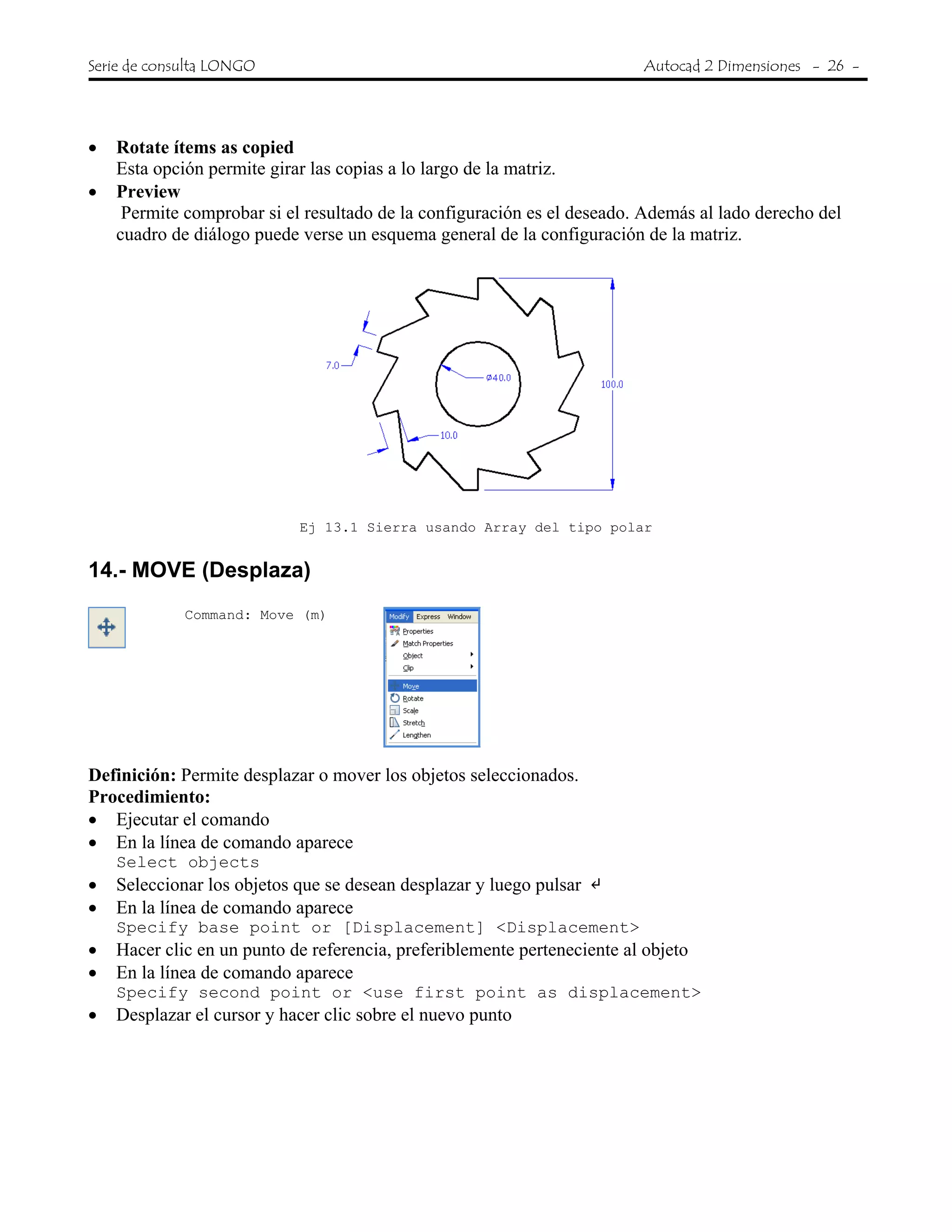 Serie de consulta LONGO Autocad 2 Dimensiones - 26 -
 
• Rotate ítems as copied
Esta opción permite girar las copias a lo largo de la matriz.
• Preview
Permite comprobar si el resultado de la configuración es el deseado. Además al lado derecho del
cuadro de diálogo puede verse un esquema general de la configuración de la matriz.
Ej 13.1 Sierra usando Array del tipo polar
14.- MOVE (Desplaza)
Command: Move (m)
Definición: Permite desplazar o mover los objetos seleccionados.
Procedimiento:
• Ejecutar el comando
• En la línea de comando aparece
Select objects
• Seleccionar los objetos que se desean desplazar y luego pulsar
• En la línea de comando aparece
Specify base point or [Displacement] <Displacement>
• Hacer clic en un punto de referencia, preferiblemente perteneciente al objeto
• En la línea de comando aparece
Specify second point or <use first point as displacement>
• Desplazar el cursor y hacer clic sobre el nuevo punto
 