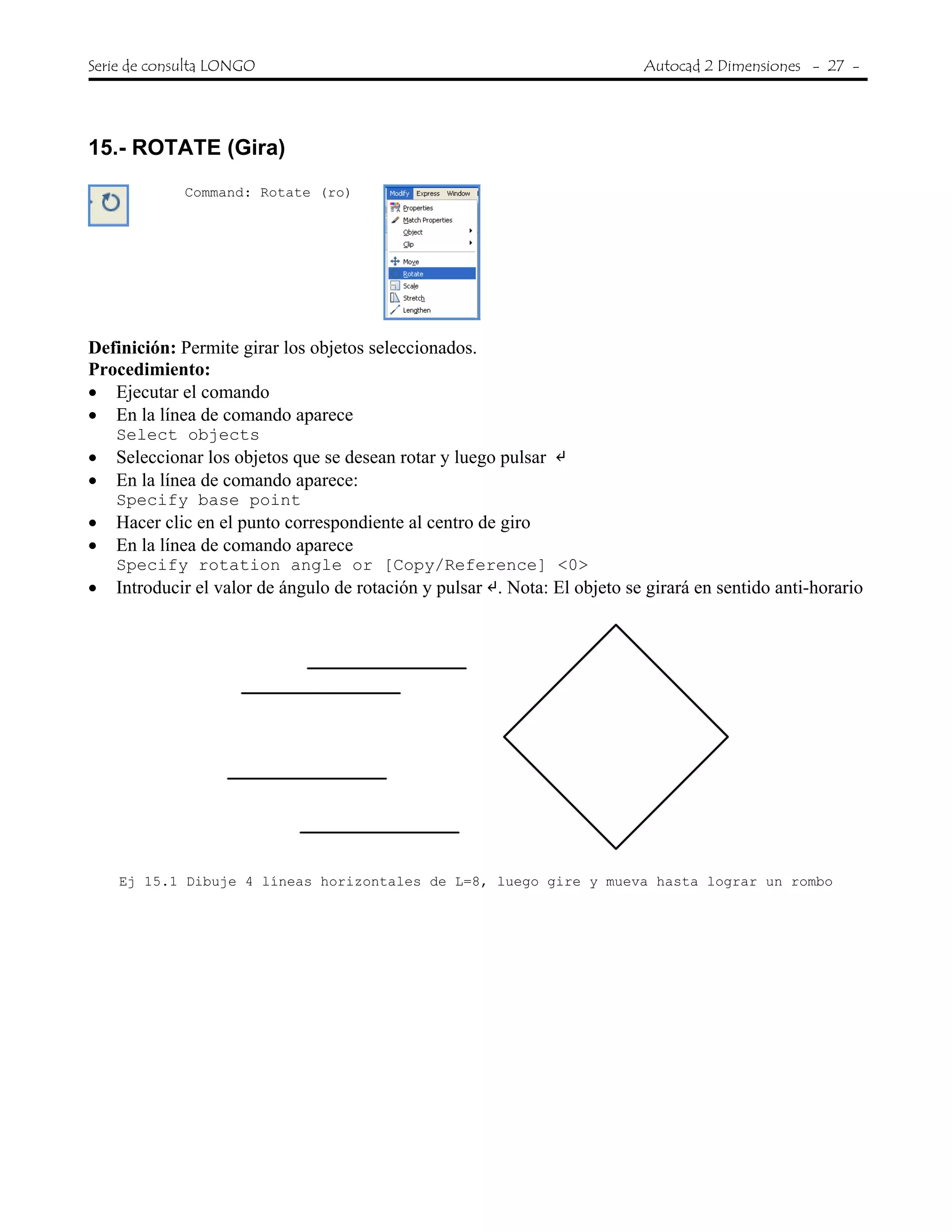 Serie de consulta LONGO Autocad 2 Dimensiones - 27 -
 
15.- ROTATE (Gira)
Command: Rotate (ro)
Definición: Permite girar los objetos seleccionados.
Procedimiento:
• Ejecutar el comando
• En la línea de comando aparece
Select objects
• Seleccionar los objetos que se desean rotar y luego pulsar
• En la línea de comando aparece:
Specify base point
• Hacer clic en el punto correspondiente al centro de giro
• En la línea de comando aparece
Specify rotation angle or [Copy/Reference] <0>
• Introducir el valor de ángulo de rotación y pulsar . Nota: El objeto se girará en sentido anti-horario
Ej 15.1 Dibuje 4 líneas horizontales de L=8, luego gire y mueva hasta lograr un rombo
 