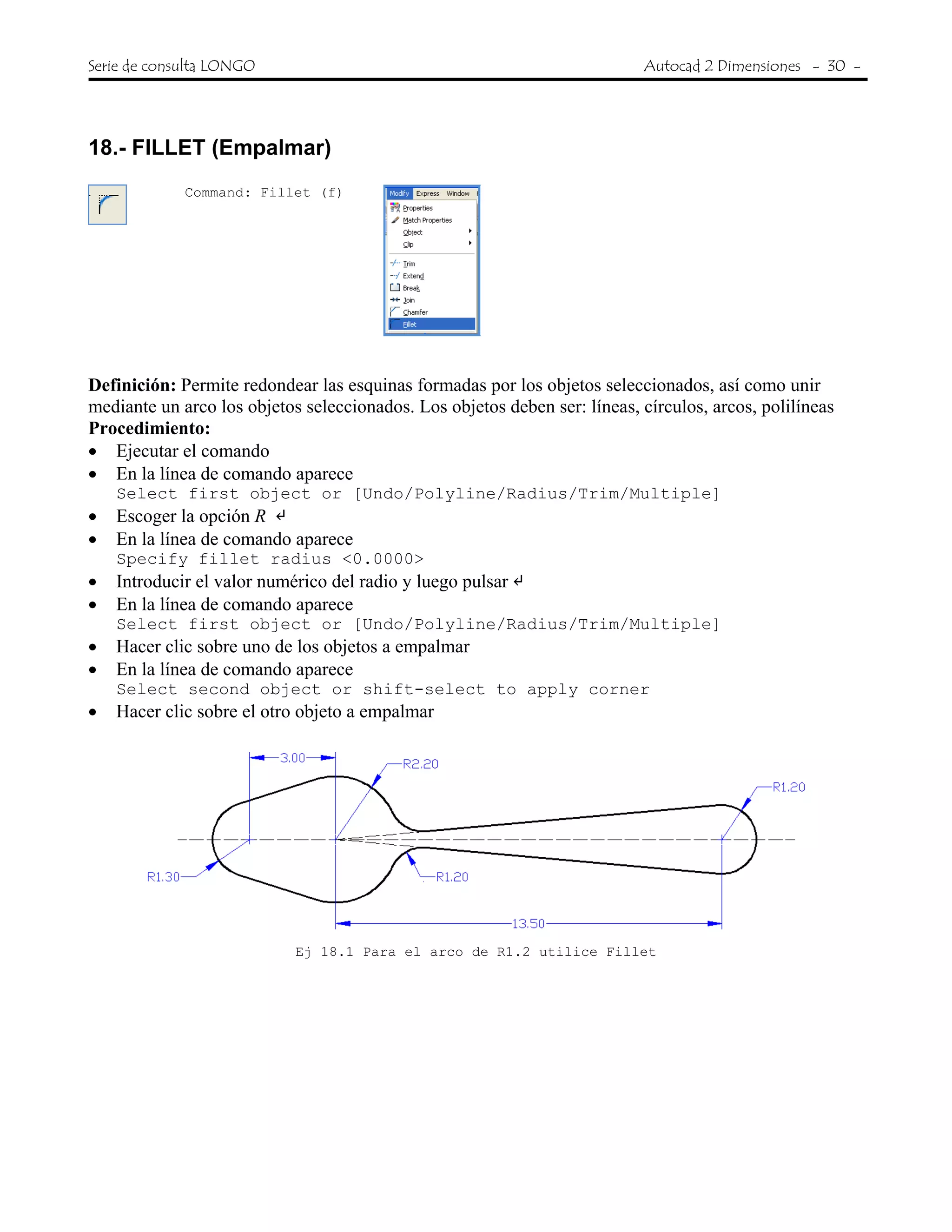Serie de consulta LONGO Autocad 2 Dimensiones - 30 -
 
18.- FILLET (Empalmar)
Command: Fillet (f)
Definición: Permite redondear las esquinas formadas por los objetos seleccionados, así como unir
mediante un arco los objetos seleccionados. Los objetos deben ser: líneas, círculos, arcos, polilíneas
Procedimiento:
• Ejecutar el comando
• En la línea de comando aparece
Select first object or [Undo/Polyline/Radius/Trim/Multiple]
• Escoger la opción R
• En la línea de comando aparece
Specify fillet radius <0.0000>
• Introducir el valor numérico del radio y luego pulsar
• En la línea de comando aparece
Select first object or [Undo/Polyline/Radius/Trim/Multiple]
• Hacer clic sobre uno de los objetos a empalmar
• En la línea de comando aparece
Select second object or shift-select to apply corner
• Hacer clic sobre el otro objeto a empalmar
Ej 18.1 Para el arco de R1.2 utilice Fillet
 