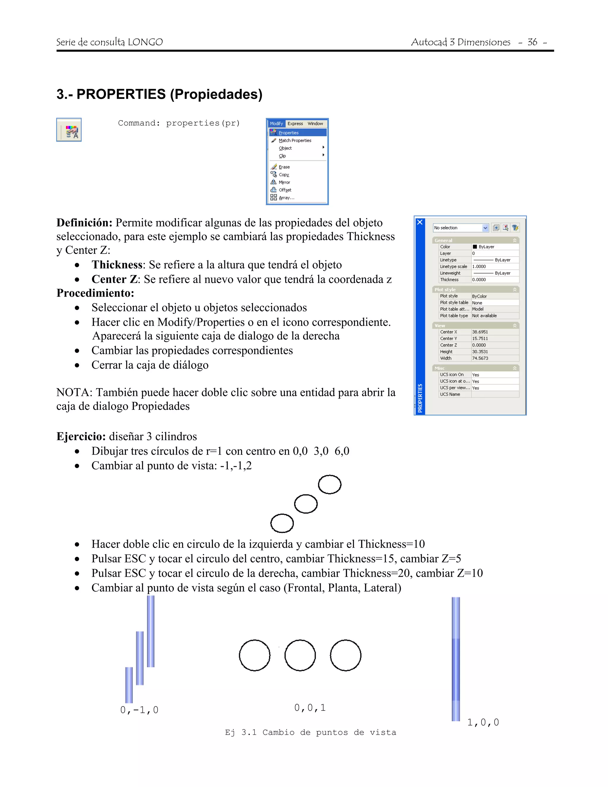 Serie de consulta LONGO Autocad 3 Dimensiones - 36 -
 
3.- PROPERTIES (Propiedades)
Command: properties(pr)
Definición: Permite modificar algunas de las propiedades del objeto
seleccionado, para este ejemplo se cambiará las propiedades Thickness
y Center Z:
• Thickness: Se refiere a la altura que tendrá el objeto
• Center Z: Se refiere al nuevo valor que tendrá la coordenada z
Procedimiento:
• Seleccionar el objeto u objetos seleccionados
• Hacer clic en Modify/Properties o en el icono correspondiente.
Aparecerá la siguiente caja de dialogo de la derecha
• Cambiar las propiedades correspondientes
• Cerrar la caja de diálogo
NOTA: También puede hacer doble clic sobre una entidad para abrir la
caja de dialogo Propiedades
Ejercicio: diseñar 3 cilindros
• Dibujar tres círculos de r=1 con centro en 0,0 3,0 6,0
• Cambiar al punto de vista: -1,-1,2
• Hacer doble clic en circulo de la izquierda y cambiar el Thickness=10
• Pulsar ESC y tocar el circulo del centro, cambiar Thickness=15, cambiar Z=5
• Pulsar ESC y tocar el circulo de la derecha, cambiar Thickness=20, cambiar Z=10
• Cambiar al punto de vista según el caso (Frontal, Planta, Lateral)
0,-1,0 0,0,1
1,0,0
Ej 3.1 Cambio de puntos de vista
 